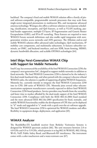 WiMAX Product Development Trends  n  179


backhaul. The company’s fixed and mobile WiMAX solution offers a family of pin-
and software-compatible, programmable network processors that may scale from
single-sector integrated picostations to multisector BSs, and incorporate advanced
antenna technology. Wintegra also offers a software solution to incorporate schedul-
ing, classification, encryption, and QoS features, as well as VLAN marking, pay-
load header suppression, multiple CS layers, IP fragmentation and Generic Router
Encapsulation (GRE), and IP-in-IP tunneling. These features are required to meet
WiMAX Forum network definitions and also enable rapid integration with next-
generation wireless access networks and ASN gateways. The 4Motion end-to-end
mobile WiMAX solution offers advanced radio technologies, QoS mechanisms, IP
mobility core components, and multimedia subsystems. It features subscriber ter-
minals, an OMC, and backend interfaces, and uses SDR, beam forming, MIMO,
dynamic bandwidth allocation, and scalable OFDMA technologies [64].



Intel Ships Next-Generation WiMAX Chip
with Support for Mobile Networks
Intel Corp. has announced the availability of the Intel WiMAX Connection 2250, the
company’s next-generation SoC, designed to support mobile networks in addition to
fixed networks. The Intel WiMAX Connection 2250 is claimed to be the industry’s
first dual-mode baseband chip, and when paired with the company’s discrete triband
WiMAX radio, the solution is capable of supporting all global WiMAX frequencies.
Motorola Inc. currently intends to integrate the Intel WiMAX Connection 2250
into its CPEi 200 series of WiMAX CPE. Motorola joins several other telecom-
munications equipment manufacturers currently expected to deliver Intel WiMAX
Connection 2250-based products. Service providers may benefit from the versatility
and faster time to market afforded by the dual-mode support of the Intel WiMAX
Connection 2250. Compliance with both the IEEE 802.16-2004 fixed standard
and the more advanced IEEE 802.16e-2005 specification for fixed, nomadic, and
mobile WiMAX functionality enables the development of CPE that can be deployed
in “d” mode and upgraded to “e” mode with a quick over-the-air software upgrade.
The Intel WiMAX Connection 2250 is optimized for WiMAX modems and offers
flexibility in equipment design, deployment, and application [65].



WiMAX Analyzer
The BumbleBee-EX handheld receiver from Berkeley Varitronics Systems is
designed for WiMAX spectrum analysis [66]. The unit measures between 2.0 to
4.0 GHz and 4.9 to 5.9 GHz, which permits it to log 802.16 WiMAX, 802.11b/a/g
Wi-Fi, VoIP, Public Safety Band, and Bluetooth RF interference. The instrument
comes with a color touchscreen and a water-resistant case [67].
 