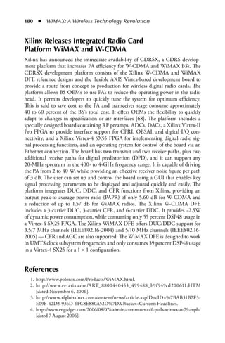 180  n  WiMAX: A Wireless Technology Revolution


Xilinx Releases Integrated Radio Card
Platform WiMAX and W-CDMA
Xilinx has announced the immediate availability of CDRSX, a CDRS develop-
ment platform that increases PA efficiency for W-CDMA and WiMAX BSs. The
CDRSX development platform consists of the Xilinx W-CDMA and WiMAX
DFE reference designs and the flexible AXIS Virtex-based development board to
provide a route from concept to production for wireless digital radio cards. The
platform allows BS OEMs to use PAs to reduce the operating power in the radio
head. It permits developers to quickly tune the system for optimum efficiency.
This is said to save cost as the PA and transceiver stage consume approximately
40 to 60 percent of the BS’s total cost. It offers OEMs the flexibility to quickly
adapt to changes in specification or air interfaces [68]. The platform includes a
specially designed board containing RF preamps, ADCs, DACs, a Xilinx Virtex-II
Pro FPGA to provide interface support for CPRI, OBSAI, and digital I/Q con-
nectivity, and a Xilinx Virtex-4 SX55 FPGA for implementing digital radio sig-
nal processing functions, and an operating system for control of the board via an
Ethernet connection. The board has two transmit and two receive paths, plus two
additional receive paths for digital predistortion (DPD), and it can support any
20-MHz spectrum in the 400- to 4-GHz frequency range. It is capable of driving
the PA from 2 to 40 W, while providing an effective receiver noise figure per path
of 3 dB. The user can set up and control the board using a GUI that enables key
signal processing parameters to be displayed and adjusted quickly and easily. The
platform integrates DUC, DDC, and CFR functions from Xilinx, providing an
output peak-to-average power ratio (PAPR) of only 5.60 dB for W-CDMA and
a reduction of up to 1.57 dB for WiMAX radios. The Xilinx W-CDMA DFE
includes a 3-carrier DUC, 3-carrier CFR, and 6-carrier DDC. It provides ~2.5W
of dynamic power consumption, while consuming only 55 percent DSP48 usage in
a Virtex-4 SX25 FPGA. The Xilinx WiMAX DFE offers DUC/DDC support for
3.5/7 MHz channels (IEEE802.16-2004) and 5/10 MHz channels (IEEE802.16-
2005) — CFR and AGC are also supported. The WiMAX DFE is designed to work
in UMTS clock subsystem frequencies and only consumes 39 percent DSP48 usage
in a Virtex-4 SX25 for a 1 × 1 configuration.


References
  1. http://www.polonix.com/Products/WiMAX.html.
  2. http://www.eetasia.com/ART_8800440453_499488_b9f949cd200611.HTM
     [dated November 6, 2006].
  3. http://www.rfglobalnet.com/content/news/article.asp?DocID=%7BAB31B7F3-
     E09F-42D3-936D-6FC8E880A52D%7DBucket=Current+Headlines.
  4. http://www.engadget.com/2006/08/07/caltrain-commuter-rail-pulls-wimax-at-79-mph/
     [dated 7 August 2006].
 