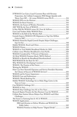 xx  n  Contents


    If WiMAX Can Gain a Loyal Customer Base with Revenue
       Projections, the Cellular Companies Will Merger Quickly with
       Them: Face-Off — 4G versus WiMAX versus Wi-Fi .......................... 314
    WiMAX IPOs on the Horizon ................................................................ 314
    WiMAX for Rural America ..................................................................... 314
    WiMAX, the Future of Wireless Networks.............................................. 315
    2007 Will Be the Year of WiMAX .......................................................... 316
    It May Well Be WiMAX versus 3G: Frost  Sullivan ............................. 316
    Users and Vendors Make WiMAX Plans ................................................. 316
    WiMAX Is the Bell of the Wireless Ball .................................................. 317
    Gemtek Expects WiMAX CPE Shipments to Top One Million
       Units in 2007 ...................................................................................... 317
    WiMAX Poised for Rapid Growth Despite Major Challenges,
       Says In-Stat ......................................................................................... 318
    Mobile WiMAX: Brazil and China ......................................................... 318
    WiMAX Climax ...................................................................................... 319
    WiMAX to Trail Mobile Broadband Market by 2010 .............................320
    Cellular versus Wireless Broadband in Asia-Pacific ..................................320
    WiMAX Considered by 75 Percent of Operators .....................................321
    3G Rival WiMAX Promises Much: Will It Deliver?................................321
    WiMAX to Benefit the Broadband Disenfranchised................................322
    Will WiMAX Be the Basis for 4G? ..........................................................322
    Why WiMAX for Developing Countries? ...............................................323
    WiMAX: The Promise of the Future .......................................................324
    Waiting for WiMAX ...............................................................................324
    How Can New Network Operators and Service Providers Maximize
       the Chance of Success of WiMAX Services? .......................................325
    WiMAX and Its Future Importance ........................................................326
    WiMAX Cost and Performance ..............................................................327
    WiMAX: Worth Banking On .................................................................328
    Mobile WiMAX Technology Set to Make Huge Gains in the
       Years to Come .....................................................................................329
    Can WiMAX Challenge 3G?...................................................................329
    WiMAX in Asia.......................................................................................330
    WiMAX May Challenge Asia 3G in Five Years .......................................330
    Research Report Presents the Best Business Case for WiMAX ................331
    Cellular Base Station Silicon Makers Face WiMAX and Other
       Challenges ...........................................................................................331
    The Future as Samsung Sees It: 4G Is WiMAX .......................................332
    WiMAX Applications ..............................................................................332
          IBM and Alvarion to Deliver Wireless and WiMAX for
             Public Safety ..............................................................................332
          WiMAX Promises to Help Narrow “Digital Divide”......................333
 