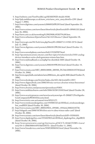 WiMAX Product Development Trends  n  181


 5. http://webwire.com/ViewPressRel.asp?SESSIONID=aId=19338.
 6. http://pda.mobileeurope.co.uk/news_wire/news_wire_story.ehtml?o=2391 [dated
    August 7, 2006].
 7. http://www.digitimes.com/systems/a20060926PR205.html [dated September 26,
    2006].
 8. http://www.eetimes.com/news/latest/showArticle.jhtml?articleID=189601333 [dated
    June 26, 2006].
 9. http://news.cnet.co.uk/networking/0,39029686,49283794,00.htm.
10. http://www.swbusiness.fi/portal/news/?id=14212area=5 [dated September 28,
    2006].
11. http://www.upi.com/Hi-Tech/view.php?StoryID=20060712-111502-3373r [dated
    July 12, 2006].
12. http://www.digitimes.com/systems/a20061012PR206.html [dated October 12,
    2006].
13. http://www.newtelephony.com/news/6ah11152369907.html.
14. http://ipcommunications.tmcnet.com/hot-topics/wireless/articles/3103-analog-
    devices-introduces-series-clock-generators-wimax-base.htm.
15. http://www.mybroadband.co.za/nephp/?m=showid=4604 [dated October 18,
    2006].
16. http://www.digitimes.com/systems/a20061019PR204.html [dated October 19,
    2006].
17. http://www.eetasia.com/ART_8800438808_480500_f9c7e8e3200610.HTM [dated
    October 24, 2006].
18. http://www.equitybulls.com/admin/news2006/news_det.asp?id=3606 [dated October 25,
    2006].
19. http://www.elecdesign.com/Articles/Index.cfm?AD=1ArticleID=13917.
20. http://www.slipperybrick.com/2006/10/voice-services-alvarion-wimax-breezemax/
    [dated October 30, 2006].
21. http://www.alvarion.com/presscenter/pressreleases/9383/.
22. http://www.mobiletechnews.com/info/2006/10/30/131045.html [dated October 30,
    2006].
23. http://www.securitypronews.com/news/securitynews/spn-45-20060712VeriSignthe-
    GotoCompanyforWiMAXSecurity.html.
24. http://www.itwire.com.au/content/view/4952/127/.
25. http://www.wirelessnetdesignline.com/193500132?cid=RSSfeed_wirelessnetdesign-
    line_wndlRSS [dated October 30, 2006].
26. http://www.eetasia.com/ART_8800439614_499488_13516e6c200610.HTM.
27. http://edageek.com/2006/10/30/xilinx-axis-w-cdma-wimax-radio-card/ [dated
    October 30, 2006].
28. http://www.eetimes.com/news/latest/showArticle.jhtml?articleID=193501693.
29. http://www.dspdesignline.com/193402983?cid=RSSfeed_dspdesignline_dspdlRSS
    [dated October 30, 2006].
30. http://www.prnewswire.com/cgi-bin/stories.pl?ACCT=104STORY=/www/
    story/10-11-2006/0004449515EDATE= [dated October 11, 2006].
31. http://www.linuxdevices.com/news/NS8538906565.html [dated November 16,
    2006].
 