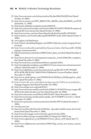 182  n  WiMAX: A Wireless Technology Revolution


 32. http://www.newswire.ca/en/releases/archive/October2006/10/c6303.html [dated
     October 10, 2006].
 33. http://www.eetasia.com/ART_8800417596_480300_e10eec8e200605_no.HTM
     [dated May 12, 2006].
 34. http://neasia.nikkeibp.com/dailynewsdetail/004155.
 35. http://www.electronicsweekly.com/Articles/2006/10/19/39971/WiMAX+requires+d
     edicated+RF+test+routines.htm [dated October 19, 2006].
 36. http://www.eetimes.com/news/latest/showArticle.jhtml?articleID=193105492.
 37. http://webwire.com/ViewPressRel.asp?SESSIONID=aId=21825 [dated October 9,
     2006].
 38. www.agilent.com/find/wimax.
 39. http://rakesh-rakeshsblog.blogspot.com/2006/11/identity-systems-integrated-into-
     ieee.html.
 40. http://w w w.techworld.com/mobility/features/index.cfm?featureID=3030
     pagtype=samecatsamechan.
 41. http://wimaxnetnews.com/archives/2006/12/intel_shows_wim.html [dated December 6,
     2006].
 42. http://www.domain-b.com/companies/companies_i/intel/20061208_completes.
     htm [dated December 8, 2006].
 43. http://www.efytimes.com/efytimes/fullnews.asp?edid=16052.
 44. http://testinglondon.wordpress.com/2006/12/11/new-wimax-test-and-measurement-
     solution/ [dated December 11, 2006].
 45. http://www.rfglobalnet.com/content/news/article.asp?DocID=%7B7799340D-
     6E7A-4FDE-8DCB-D2C788D23704%7DBucket=Current+Headlines [dated
     November 27, 2006].
 46. http://www.edadesignline.com/196500128?cid=RSSfeed_EDAdesignline_edad-
     lALL [dated November 27, 2006].
 47. ht t p://w w w. sd a-a si a .c om /sd a /ne w s/ps e c om,id ,12393, sr n,4,nodeid ,4, _
     language,Singapore.html [dated November 28, 2006].
 48. http://www.design-news.org/node/85422.
 49. http://www.electronicsweekly.com/Articles/2006/11/29/40256/Lattice+targets+Wi
     MAX+with+turbo+decoder+core.htm [dated November 29, 2006].
 50. http://news.thomasnet.com/fullstory/498725/2697 [dated November 6, 2006].
 51. http://www.unstrung.com/document.asp?doc_id=111376WT.svl=wire1_1 [dated
     November 29, 2006].
 52. http://www.primezone.com/newsroom/news.html?d=109754 [dated December 2,
     2006].
 53. www.beceem.com.
 54. http://www.webwereld.nl/articles/44026/itu---lg-readies-mobile-wimax-devices-for-
     launch.html [dated December 5, 2006].
 55. http://www.electropages.com/viewArticle.aspx?intArticle=8050.
 56. http://www.bbwexchange.com/pubs/2006/12/14/page1423-382675.asp.
 57. http://www.reghardware.co.uk/2006/04/17/iriver_demos_w10/ [dated April 17,
     2006].
 58. http://www.cellphonenews.net/archives/2006/12/lg_unveils_new_wimax_commu-
     nicator.php.
 