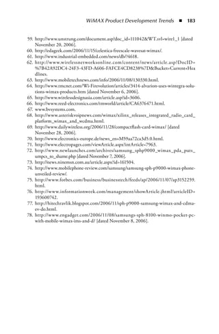 WiMAX Product Development Trends  n  183


59. http://www.unstrung.com/document.asp?doc_id=111042WT.svl=wire1_1 [dated
    November 20, 2006].
60. http://edageek.com/2006/11/15/celestica-freescale-wavesat-wimax/.
61. http://www.industrial-embedded.com/news/db/?4618.
62. http://w w w.wirelessnetworksonline.com/content/news/article.asp?DocID=
    %7B42A92DC4-24F3-43FD-A606-FAFCE4CD8238%7DBucket=Current+Hea
    dlines.
63. http://www.mobiletechnews.com/info/2006/11/08/130330.html.
64. http://www.tmcnet.com/Wi-Firevolution/articles/3414-alvarion-uses-wintegra-solu-
    tions-wimax-products.htm [dated November 6, 2006].
65. http://www.wirelessdesignasia.com/article.asp?id=3606.
66. http://www.reed-electronics.com/tmworld/article/CA6376471.html.
67. www.bvsystems.com.
68. http://www.asteriskvoipnews.com/wimax/xilinx_releases_integrated_radio_card_
    platform_wimax_and_wcdma.html.
69. http://www.dailywireless.org/2006/11/28/compactflash-card-wimax/ [dated
    November 28, 2006].
70. http://www.electronics-europe.de/news_en+M59aa72ca3d5.0.html.
71. http://www.electropages.com/viewArticle.aspx?intArticle=7963.
72. http://www.newlaunches.com/archives/samsung_sphp9000_wimax_pda_puts_
    umpcs_to_shame.php [dated November 7, 2006].
73. http://news.ninemsn.com.au/article.aspx?id=161504.
74. http://www.mobilephone-review.com/samsung/samsung-sph-p9000-wimax-phone-
    unveiled-review/.
75. http://www.forbes.com/business/businesstech/feeds/ap/2006/11/07/ap3152259.
    html.
76. http://www.informationweek.com/management/showArticle.jhtml?articleID=
    193600742.
77. http://hitechravlik.blogspot.com/2006/11/sph-p9000-samsung-wimax-and-cdma-
    ev-do.html.
78. http://www.engadget.com/2006/11/08/samsungs-sph-8100-winmo-pocket-pc-
    with-mobile-wimax-ims-and-d/ [dated November 8, 2006].
 