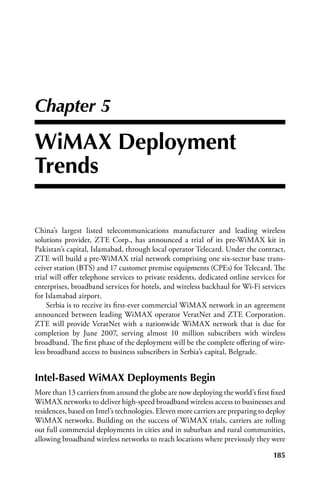 Chapter 5

WiMax Deployment
Trends

China’s largest listed telecommunications manufacturer and leading wireless
solutions provider, ZTE Corp., has announced a trial of its pre-WiMAX kit in
Pakistan’s capital, Islamabad, through local operator Telecard. Under the contract,
ZTE will build a pre-WiMAX trial network comprising one six-sector base trans-
ceiver station (BTS) and 17 customer premise equipments (CPEs) for Telecard. The
trial will offer telephone services to private residents, dedicated online services for
enterprises, broadband services for hotels, and wireless backhaul for Wi-Fi services
for Islamabad airport.
    Serbia is to receive its first-ever commercial WiMAX network in an agreement
announced between leading WiMAX operator VeratNet and ZTE Corporation.
ZTE will provide VeratNet with a nationwide WiMAX network that is due for
completion by June 2007, serving almost 10 million subscribers with wireless
broadband. The first phase of the deployment will be the complete offering of wire-
less broadband access to business subscribers in Serbia’s capital, Belgrade.


Intel-Based WiMax Deployments Begin
More than 13 carriers from around the globe are now deploying the world’s first fixed
WiMAX networks to deliver high-speed broadband wireless access to businesses and
residences, based on Intel’s technologies. Eleven more carriers are preparing to deploy
WiMAX networks. Building on the success of WiMAX trials, carriers are rolling
out full commercial deployments in cities and in suburban and rural communities,
allowing broadband wireless networks to reach locations where previously they were

                                                                                  185
 