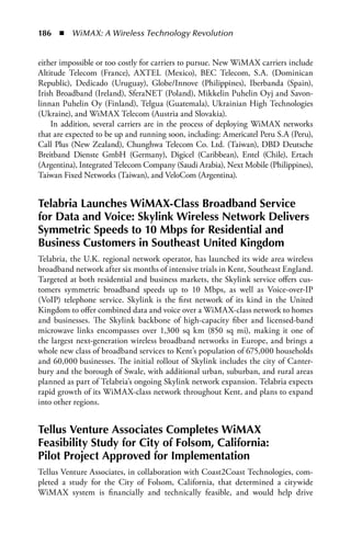 186  n  WiMAX: A Wireless Technology Revolution


either impossible or too costly for carriers to pursue. New WiMAX carriers include
Altitude Telecom (France), AXTEL (Mexico), BEC Telecom, S.A. (Dominican
Republic), Dedicado (Uruguay), Globe/Innove (Philippines), Iberbanda (Spain),
Irish Broadband (Ireland), SferaNET (Poland), Mikkelin Puhelin Oyj and Savon-
linnan Puhelin Oy (Finland), Telgua (Guatemala), Ukrainian High Technologies
(Ukraine), and WiMAX Telecom (Austria and Slovakia).
    In addition, several carriers are in the process of deploying WiMAX networks
that are expected to be up and running soon, including: Americatel Peru S.A (Peru),
Call Plus (New Zealand), Chunghwa Telecom Co. Ltd. (Taiwan), DBD Deutsche
Breitband Dienste GmbH (Germany), Digicel (Caribbean), Entel (Chile), Ertach
(Argentina), Integrated Telecom Company (Saudi Arabia), Next Mobile (Philippines),
Taiwan Fixed Networks (Taiwan), and VeloCom (Argentina).


Telabria Launches WiMax-Class Broadband Service
for Data and Voice: Skylink Wireless Network Delivers
Symmetric Speeds to 10 Mbps for Residential and
Business Customers in Southeast United Kingdom
Telabria, the U.K. regional network operator, has launched its wide area wireless
broadband network after six months of intensive trials in Kent, Southeast England.
Targeted at both residential and business markets, the Skylink service offers cus-
tomers symmetric broadband speeds up to 10 Mbps, as well as Voice-over-IP
(VoIP) telephone service. Skylink is the first network of its kind in the United
Kingdom to offer combined data and voice over a WiMAX-class network to homes
and businesses. The Skylink backbone of high-capacity fiber and licensed-band
microwave links encompasses over 1,300 sq km (850 sq mi), making it one of
the largest next-generation wireless broadband networks in Europe, and brings a
whole new class of broadband services to Kent’s population of 675,000 households
and 60,000 businesses. The initial rollout of Skylink includes the city of Canter-
bury and the borough of Swale, with additional urban, suburban, and rural areas
planned as part of Telabria’s ongoing Skylink network expansion. Telabria expects
rapid growth of its WiMAX-class network throughout Kent, and plans to expand
into other regions.


Tellus Venture associates Completes WiMax
Feasibility Study for City of Folsom, California:
Pilot Project approved for Implementation
Tellus Venture Associates, in collaboration with Coast2Coast Technologies, com-
pleted a study for the City of Folsom, California, that determined a citywide
WiMAX system is financially and technically feasible, and would help drive
 