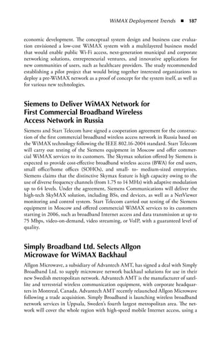 WiMAX Deployment Trends  n  187


economic development. The conceptual system design and business case evalua-
tion envisioned a low-cost WiMAX system with a multilayered business model
that would enable public Wi-Fi access, next-generation municipal and corporate
networking solutions, entrepreneurial ventures, and innovative applications for
new communities of users, such as healthcare providers. The study recommended
establishing a pilot project that would bring together interested organizations to
deploy a pre-WiMAX network as a proof of concept for the system itself, as well as
for various new technologies.


Siemens to Deliver WiMax Network for
First Commercial Broadband Wireless
access Network in Russia
Siemens and Start Telecom have signed a cooperation agreement for the construc-
tion of the first commercial broadband wireless access network in Russia based on
the WiMAX technology following the IEEE 802.16-2004 standard. Start Telecom
will carry out testing of the Siemens equipment in Moscow and offer commer-
cial WiMAX services to its customers. The Skymax solution offered by Siemens is
expected to provide cost-effective broadband wireless access (BWA) for end users,
small office/home offices (SOHOs), and small- to- medium-sized enterprises.
Siemens claims that the distinctive Skymax feature is high capacity owing to the
use of diverse frequency channels (from 1.75 to 14 MHz) with adaptive modulation
up to 64 levels. Under the agreement, Siemens Communications will deliver the
high-tech SkyMAX solution, including BSs, end devices, as well as a NetViewer
monitoring and control system. Start Telecom carried out testing of the Siemens
equipment in Moscow and offered commercial WiMAX services to its customers
starting in 2006, such as broadband Internet access and data transmission at up to
75 Mbps, video-on-demand, video streaming, or VoIP, with a guaranteed level of
quality.


Simply Broadband Ltd. Selects allgon
Microwave for WiMax Backhaul
Allgon Microwave, a subsidiary of Advantech AMT, has signed a deal with Simply
Broadband Ltd. to supply microwave network backhaul solutions for use in their
new Swedish metropolitan network. Advantech AMT is the manufacturer of satel-
lite and terrestrial wireless communication equipment, with corporate headquar-
ters in Montreal, Canada. Advantech AMT recently relaunched Allgon Microwave
following a trade acquisition. Simply Broadband is launching wireless broadband
network services in Uppsala, Sweden’s fourth largest metropolitan area. The net-
work will cover the whole region with high-speed mobile Internet access, using a
 