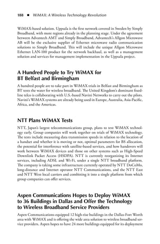 188  n  WiMAX: A Wireless Technology Revolution


WiMAX-based solution. Uppsala is the first network covered in Sweden by Simply
Broadband, with more regions already in the planning stage. Under the agreement
between Advantech AMT and Simply Broadband, Advantech’s Allgon Microwave
AB will be the exclusive supplier of Ethernet microwave radio communication
solutions to Simply Broadband. This will include the unique Allgon Microwave
Ethernet LAN-100 product for the network backhaul, as well as a management
solution and services for management implementation in the Uppsala project.



a Hundred People to Try WiMax for
BT Belfast and Birmingham
A hundred people are to take part in WiMAX trials in Belfast and Birmingham as
BT tests the water for wireless broadband. The United Kingdom’s dominant fixed-
line telco is collaborating with U.S.-based Navini Networks to carry out the pilots.
Navini’s WiMAX systems are already being used in Europe, Australia, Asia-Pacific,
Africa, and the Americas.



NTT Plans WiMax Tests
NTT, Japan’s largest telecommunications group, plans to test WiMAX technol-
ogy early. Group companies will work together on trials of WiMAX technology.
The tests include measuring data transmission speeds in relation to the location of
a handset and whether it is moving or not, optimal parameters for BS allocation,
the potential for interference with satellite-based services, and how handovers will
work between WiMAX devices and those on other systems such as High-Speed
Downlink Packet Access (HSDPA). NTT is currently reorganizing its Internet
services, including ADSL and Wi-Fi, under a single NTT broadband platform.
The company is taking some infrastructure currently operated by NTT DoCoMo,
long-distance and Internet operator NTT Communications, and the NTT East
and NTT West local carriers and combining it into a single platform from which
group companies can offer services.



aspen Communications Hopes to Deploy WiMax
to 36 Buildings in Dallas and Offer the Technology
to Wireless Broadband Service Providers
Aspen Communications equipped 12 high-rise buildings in the Dallas-Fort Worth
area with WiMAX and is offering the wide area solution to wireless broadband ser-
vice providers. Aspen hopes to have 24 more buildings equipped for its deployment
 