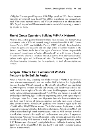 WiMAX Deployment Trends  n  189


of Gigabit Ethernet, providing up to 1000 Mbps speeds to ISPs. Aspen has con-
nected its network with more than 380 mi of fiber in a solution that includes back-
haul, Web access, network service, and WiMAX tower sites in an effort to attract
ISPs. Aspen’s approach will lower costs for consumers while improving connectiv-
ity options for them.



Finnet Group Operators Building WiMax Network
Alvarion Ltd. and its partner Daimler Finland have deployed two Finnet Group
operators to build a WiMAX network using Alvarion’s BreezeMAX 3500. Savon-
linnan Puhelin (SPY) and Mikkelin Puhelin (MPY) will offer broadband data
services to permanent residents and the large influx of summer tourists in the
Saimaa Lake District, in the South Savo region of southeast Finland. As part of the
government’s commitment to “universal broadband,” up to 29 percent of funding
for the network, known as the eSavo Project, is derived from the various munici-
palities in the region and the European Union. The Finnet Group consists of 37
telephone-operating companies that focus primarily on local telecommunications
services.


airspan Delivers First Commercial WiMax
Network to Be Built in Russia
Airspan Networks Inc., a leading worldwide provider of WiMAX-based broad-
band wireless access networks and carrier-class VoIP solutions, has deployed the
first-ever Russian WiMAX network for MetroMAX. MetroMAX was established
in 2005 by private investors to build and operate an IP-based voice and data net-
work in the Samara region of Russia. More than 3 million people currently reside
in the region, which covers approximately 536,000 sq km. Samara is a major oil-
producing and refining, light- and heavy-engineering center, with a gross regional
product per capita that is more than 30 percent above the Russian national aver-
age. Less than 5 percent of Samaran residents currently have access to broad-
band communications. MetroMAX’s goal is to cover the entire region by the end
of 2006 with a WiMAX-based system. The initial Airspan deployment is in the
largest city, Samara, which has 1.2 million inhabitants. At first MetroMAX will
offer its subscribers high-speed Internet access, standard VoIP services, as well as
virtual private networks for small- and medium-sized enterprises. It expects to
have deployed Airspan’s VoiceMAX solution in the network, giving it the ability
to offer toll-quality VoIP services as well in a fully integrated network system.
KKS Telecom, one of Airspan’s principal distributors in Russia, is assisting in the
deployment of the MacroMAX BSs and EasyST and ProST customer premise
devices in the network.
 