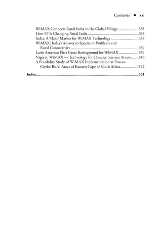 Contents  n  xxi


            WiMAX Connects Rural India to the Global Village.....................335
            How IT Is Changing Rural India ...................................................335
            India: A Major Market for WiMAX Technology ............................338
            WiMAX: India’s Answer to Spectrum Problems and
               Rural Connectivity ....................................................................339
            Latin America: First Great Battleground for WiMAX ....................339
            Nigeria: WiMAX — Technology for Cheaper Internet Access ...... 340
            A Feasibility Study of WiMAX Implementation at Dwesa-
               Cwebe Rural Areas of Eastern Cape of South Africa ................. 342
	   Index. ..................................................................................................351
         .
 