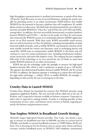 WiMAX Deployment Trends  n  191


high-throughput communications in nonfixed environments, at speeds of less than
120 km/hr. Each BS covers an area of several kilometers, making the system suit-
able for providing service in an urban environment. KDDI believes that mobile
WiMAX has the potential to become a platform that will complement 3G mobile
phone systems in urban areas. The field trials also demonstrated the successful con-
nectivity of mobile WiMAX to “Ultra 3G,” and of Ultra 3G to EV-DO and ADSL,
among others. In addition, the trials successfully demonstrated a seamless handover
between WiMAX and EV-DO — the first in the world. An Ultra 3G trial system
also connected the WiMAX system to an multimedia domain (MMD) application
server via an IPv6 network. With these trials, KDDI successfully tested services
that can only be found on an Ultra 3G platform, including interoperability on both
fixed and mobile networks, such as mobile WiMAX, and automatic selection of the
most suitable network for various user functions, such as exchanging picture and
sound files. KDDI aims to commercialize mobile WiMAX in the future and will
continue to carry out various performance tests, including simultaneous multiter-
minal connectivity and trials with adaptive arrays. The company has just completed
field trials of the technology in an area around the city of Osaka to assess how
mobile WiMAX performs in an urban environment.
     KDDI also put the technology under the spotlight to measure the high-speed
handover between BSs, which it said is satisfactory at speeds of up to 120 km/hr.
The operator also demonstrated handover between mobile WiMAX and 3G variant
EV-DO. In addition, the Japanese operator is working on a system that will choose
the right radio technology — cellular, Wi-Fi, or mobile WiMAX, for example —
depending on what activity the user is carrying out at the time.



Crowley Data to Launch WiMax
Crowley Data, Poland, has launched the country’s first WiMAX network, using
equipment supplied by Redline. The new network will be rolled out in the city of
Krakow, and is expected to become available to business customers. Expansion to
other cities is expected in coming months. Crowley is a leading provider of data
transmission services, voice, and Internet access services in Poland, targeting pri-
marily the business and government sectors.



True Employs WiMax in Broadband Growth Strategy
Thailand’s largest high-speed Internet provider, True Corp., has found a strat-
egy to increase its broadband user base to 600,000, up from its current level of
350,000, and double its annual broadband turnover to THB5 billion ($128 mil-
lion). True is focusing on five key business areas to attract more clients and boost
revenues: wireless broadband access via WiMAX, VoIP telephony, international
 