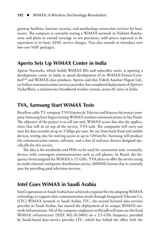 192  n  WiMAX: A Wireless Technology Revolution


gateway facilities, Internet security, and autobackup connection services for busi-
nesses. The company is currently testing a WiMAX network in Nakhon Ratcha-
sima and plans to extend coverage to ten provinces, with prices expected to be
equivalent to its basic ADSL service charges. True also intends to introduce new
low-cost VoIP packages.



aperto Sets Up WiMax Center in India
Aperto Networks, which builds WiMAX BSs and subscriber units, is opening a
development center in India to speed development of its WiMAX-Forum-Certi-
fiedTM and WiMAX-class products. Aperto said that Videsh Sanchar Nigam Ltd.,
an Indian communications services provider, has completed deployment of Aperto’s
PacketWave, a multiservice broadband wireless system, across 65 cities in India.



TVa, Samsung Start WiMax Tests
Brazilian cable TV company TVA Sistema de Televiso and Korean electronics com-
pany Samsung have begun testing WiMAX wireless communications in Sao Paulo.
The objective of the project is to sell not only WiMAX access but also the applica-
tions that will sit on top of the service, TVA said. The companies will carry out
tests for data transfer of up to 3 Mbps per user, for use from both fixed and mobile
devices, testing also for moving access at up to 120 km/hr. Samsung will produce
the communication towers, software, and a line of end-user devices designed spe-
cifically for this service.
     The idea is for notebooks and PDAs to be used for connection and, eventually,
devices with convergent communications such as cell phones. In Brazil, the fre-
quency band assigned for WiMAX is 3.5 GHz. TVA plans to offer the service using
its multi-channel multipoint distribution service (MMDS) license that it currently
uses for providing paid television services.



Intel Goes WiMax in Saudi arabia
Intel’s operations in Saudi Arabia have achieved a regional first by adopting WiMAX
technology to support their communication needs through Integrated Telecom Co.
(ITC) WiMAX network in Saudi Arabia. ITC, the second licensed data services
provider in Saudi Arabia, has started the deployment of its unique WiMAX net-
work infrastructure. All of the company employees in Riyadh will now use the fixed
WiMAX infrastructure (IEEE 802.16-2004) on a 3.5-GHz frequency provided
by Saudi-based data service provider ITC, which has linked the office with the
 