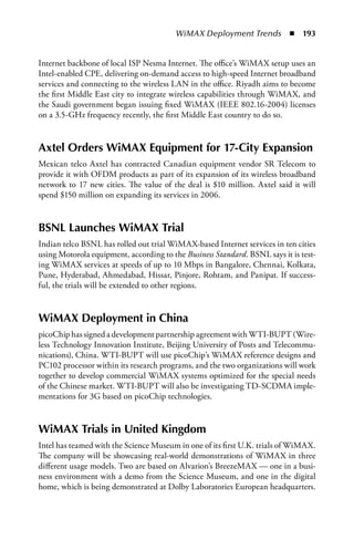 WiMAX Deployment Trends  n  193


Internet backbone of local ISP Nesma Internet. The office’s WiMAX setup uses an
Intel-enabled CPE, delivering on-demand access to high-speed Internet broadband
services and connecting to the wireless LAN in the office. Riyadh aims to become
the first Middle East city to integrate wireless capabilities through WiMAX, and
the Saudi government began issuing fixed WiMAX (IEEE 802.16-2004) licenses
on a 3.5-GHz frequency recently, the first Middle East country to do so.


axtel Orders WiMax Equipment for 17-City Expansion
Mexican telco Axtel has contracted Canadian equipment vendor SR Telecom to
provide it with OFDM products as part of its expansion of its wireless broadband
network to 17 new cities. The value of the deal is $10 million. Axtel said it will
spend $150 million on expanding its services in 2006.


BSNL Launches WiMax Trial
Indian telco BSNL has rolled out trial WiMAX-based Internet services in ten cities
using Motorola equipment, according to the Business Standard. BSNL says it is test-
ing WiMAX services at speeds of up to 10 Mbps in Bangalore, Chennai, Kolkata,
Pune, Hyderabad, Ahmedabad, Hissar, Pinjore, Rohtam, and Panipat. If success-
ful, the trials will be extended to other regions.


WiMax Deployment in China
picoChip has signed a development partnership agreement with WTI-BUPT (Wire-
less Technology Innovation Institute, Beijing University of Posts and Telecommu-
nications), China. WTI-BUPT will use picoChip’s WiMAX reference designs and
PC102 processor within its research programs, and the two organizations will work
together to develop commercial WiMAX systems optimized for the special needs
of the Chinese market. WTI-BUPT will also be investigating TD-SCDMA imple-
mentations for 3G based on picoChip technologies.


WiMax Trials in United Kingdom
Intel has teamed with the Science Museum in one of its first U.K. trials of WiMAX.
The company will be showcasing real-world demonstrations of WiMAX in three
different usage models. Two are based on Alvarion’s BreezeMAX — one in a busi-
ness environment with a demo from the Science Museum, and one in the digital
home, which is being demonstrated at Dolby Laboratories European headquarters.
 