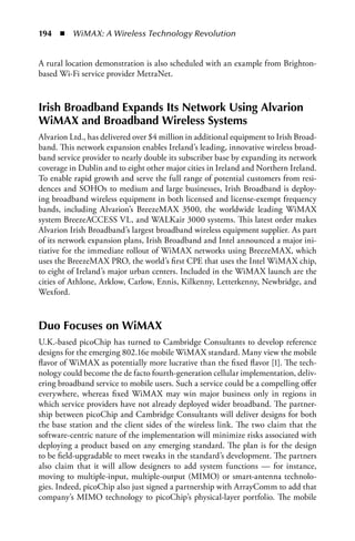 194  n  WiMAX: A Wireless Technology Revolution


A rural location demonstration is also scheduled with an example from Brighton-
based Wi-Fi service provider MetraNet.



Irish Broadband Expands Its Network Using alvarion
WiMax and Broadband Wireless Systems
Alvarion Ltd., has delivered over $4 million in additional equipment to Irish Broad-
band. This network expansion enables Ireland’s leading, innovative wireless broad-
band service provider to nearly double its subscriber base by expanding its network
coverage in Dublin and to eight other major cities in Ireland and Northern Ireland.
To enable rapid growth and serve the full range of potential customers from resi-
dences and SOHOs to medium and large businesses, Irish Broadband is deploy-
ing broadband wireless equipment in both licensed and license-exempt frequency
bands, including Alvarion’s BreezeMAX 3500, the worldwide leading WiMAX
system BreezeACCESS VL, and WALKair 3000 systems. This latest order makes
Alvarion Irish Broadband’s largest broadband wireless equipment supplier. As part
of its network expansion plans, Irish Broadband and Intel announced a major ini-
tiative for the immediate rollout of WiMAX networks using BreezeMAX, which
uses the BreezeMAX PRO, the world’s first CPE that uses the Intel WiMAX chip,
to eight of Ireland’s major urban centers. Included in the WiMAX launch are the
cities of Athlone, Arklow, Carlow, Ennis, Kilkenny, Letterkenny, Newbridge, and
Wexford.



Duo Focuses on WiMax
U.K.-based picoChip has turned to Cambridge Consultants to develop reference
designs for the emerging 802.16e mobile WiMAX standard. Many view the mobile
flavor of WiMAX as potentially more lucrative than the fixed flavor [1]. The tech-
nology could become the de facto fourth-generation cellular implementation, deliv-
ering broadband service to mobile users. Such a service could be a compelling offer
everywhere, whereas fixed WiMAX may win major business only in regions in
which service providers have not already deployed wider broadband. The partner-
ship between picoChip and Cambridge Consultants will deliver designs for both
the base station and the client sides of the wireless link. The two claim that the
software-centric nature of the implementation will minimize risks associated with
deploying a product based on any emerging standard. The plan is for the design
to be field-upgradable to meet tweaks in the standard’s development. The partners
also claim that it will allow designers to add system functions — for instance,
moving to multiple-input, multiple-output (MIMO) or smart-antenna technolo-
gies. Indeed, picoChip also just signed a partnership with ArrayComm to add that
company’s MIMO technology to picoChip’s physical-layer portfolio. The mobile
 