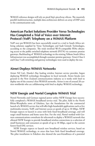 WiMAX Deployment Trends  n  195


WiMAX reference designs will rely on picoChip’s picoArray silicon. The massively
parallel multiinstruction, multiple-data architecture delivers an array of DSP cores
to the communication task.


american Packet Solutions Provider Verso Technologies
Has Completed a Trial of Voice over Internet
Protocol (VoIP) Telephony on a WiMax Platform
VoIP over pre-WiMAX has been successfully tested in a trial in South Africa uti-
lizing solutions supplied by Verso Technologies and Saab Grintek Technologies,
according to the companies. The trials involved Wi-Fi-compatible PDAs obtain-
ing access to the public switched telephone network (PSTN) via customer premise
gateways. Backhauling of WiMAX technology to the existing Telkom South Africa
Infrastructure was accomplished through customer premise gateways. Verso’s Class 4
and Class 5 soft-switching and gateway technologies were used to deploy the test.


airnet Deploys WiMax Networks
Airnet NZ Ltd., Hawke’s Bay leading wireless Internet service provider, began
deploying WiMAX technology throughout its local network. Airnet breaks new
ground in the New Zealand communications industry as it works with Intel to
deploy one of the country’s first WiMAX networks. Airnet is one of around 20 car-
riers worldwide who are collaborating with Intel to deploy WiMAX technology.



NEW Energie and Nortel Complete WiMax Trial
Nortel Networks and German regional power utility NEW Energie have success-
fully completed a WiMAX broadband service trial. The pilot, held in the North
Rhine-Westphalia town of Erkelenz, lays the foundations for the commercial
launch of a WiMAX service that will offer high-bandwidth applications such as live
multimedia streams, VoIP, and Internet access at speeds of up to 10 Mbps. NEW
Energie expects to launch in areas with little fixed broadband coverage, and will
target small business and home users first. For the trial, Nortel worked with Ger-
man communications consultant tkt teleconsult to deploy a WiMAX network that
allowed NEW Energie to provide broadband wireless connections to a selection of
small businesses and consumers at speeds of up to 10 Mbps, equal to the current
fastest fixed DSL services.
    NEW Energie expects to launch new broadband wireless services, based on
Nortel WiMAX technology, to areas that have little fixed broadband coverage.
The pilot installation in Erkelenz also showed the user-friendliness of a potential
 