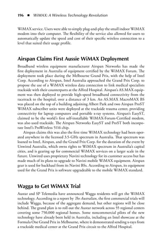 196  n  WiMAX: A Wireless Technology Revolution


WiMAX service. Users were able to simply plug-and-play the small indoor WiMAX
modem into their computer. The flexibility of the service also allowed for users to
automatically update the speed and cost of their specific wireless connection to a
level that suited their usage profile.



airspan Claims First aussie WiMax Deployment
Broadband wireless equipment manufacturer Airspan Networks has made the
first deployment in Australia of equipment certified by the WiMAX Forum. The
deployment took place during the Melbourne Grand Prix, with the help of Intel
Corp. According to Airspan, Intel Australia approached the Grand Prix Corp. to
propose the use of a WiMAX wireless data connection to link medical specialists
trackside with their counterparts at the Alfred Hospital. Airspan’s AS.MAX equip-
ment was then deployed to provide high-speed broadband connectivity from the
racetrack to the hospital, over a distance of 3 km. An AS.MAX MacroMAX BS
was placed on the top of a building adjoining Albert Park and two Airspan ProST
WiMAX subscriber units were deployed at the trackside trauma center, providing
connectivity for laptop computers and portable x-ray systems. Airspan’s EasyST,
claimed to be the world’s first self-installable WiMAX-Forum-Certified modem,
was also used trackside. The Airspan Networks EasyST and ProST both incorpo-
rate Intel’s ProWireless 5116 chip.
     Airspan claims this was also the first time WiMAX technology had been oper-
ated anywhere in the licensed 3.5-GHz spectrum in Australia. That spectrum was
loaned to Intel, Airspan, and the Grand Prix Corp. for the duration of the event by
Unwired Australia, which owns rights to WiMAX spectrum in Australia’s capital
cities, and is gearing up for commercial WiMAX services on a larger scale in the
future. Unwired uses proprietary Navini technology for its customer access but has
made much of its plans to upgrade to Navini mobile WiMAX equipment. Airspan
gear is used for backhaul from its Navini BSs. According to Airspan, its equipment
used for the Grand Prix is software upgradeable to the mobile WiMAX standard.



Wagga to Get WiMax Trial
Austar and SP Telemedia have announced Wagga residents will get the WiMAX
technology. According to a report by The Australian, the first commercial trials will
include Wagga, because of the aggregate demand, but other regions will be close
behind. The grand plan is to roll out the Austar network across 55 regional centers
covering some 750,000 regional homes. Some noncommercial pilots of the new
technology have already been held in Australia, including an Intel showcase at the
Formula One Grand Prix in Melbourne, where it demonstrated sending x-rays from
a trackside medical center at the Grand Prix circuit to the Alfred Hospital.
 
