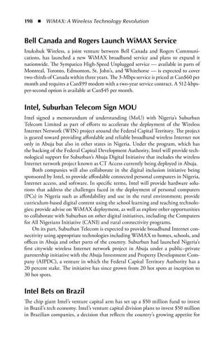 198  n  WiMAX: A Wireless Technology Revolution


Bell Canada and Rogers Launch WiMax Service
Inukshuk Wireless, a joint venture between Bell Canada and Rogers Communi-
cations, has launched a new WiMAX broadband service and plans to expand it
nationwide. The Sympatico High-Speed Unplugged service — available in parts of
Montreal, Toronto, Edmonton, St. John’s, and Whitehorse — is expected to cover
two-thirds of Canada within three years. The 3-Mbps service is priced at Can$60 per
month and requires a Can$99 modem with a two-year service contract. A 512-kbps-
per-second option is available at Can$45 per month.


Intel, Suburban Telecom Sign MOU
Intel signed a memorandum of understanding (MoU) with Nigeria’s Suburban
Telecom Limited as part of efforts to accelerate the deployment of the Wireless
Internet Network (WIN) project around the Federal Capital Territory. The project
is geared toward providing affordable and reliable broadband wireless Internet not
only in Abuja but also in other states in Nigeria. Under the program, which has
the backing of the Federal Capital Development Authority, Intel will provide tech-
nological support for Suburban’s Abuja Digital Initiative that includes the wireless
Internet network project known as CT Access currently being deployed in Abuja.
     Both companies will also collaborate in the digital inclusion initiative being
sponsored by Intel, to provide affordable connected personal computers in Nigeria,
Internet access, and software. In specific terms, Intel will provide hardware solu-
tions that address the challenges faced in the deployment of personal computers
(PCs) in Nigeria such as affordability and use in the rural environment; provide
curriculum-based digital content using the school learning and teaching technolo-
gies; provide advise on WiMAX deployment, as well as explore other opportunities
to collaborate with Suburban on other digital initiatives, including the Computers
for All Nigerians Initiative (CANI) and rural connectivity programs.
     On its part, Suburban Telecom is expected to provide broadband Internet con-
nectivity using appropriate technologies including WiMAX to homes, schools, and
offices in Abuja and other parts of the country. Suburban had launched Nigeria’s
first citywide wireless Internet network project in Abuja under a public–private
partnership initiative with the Abuja Investment and Property Development Com-
pany (AIPDC), a venture in which the Federal Capital Territory Authority has a
20 percent stake. The initiative has since grown from 20 hot spots at inception to
30 hot spots.


Intel Bets on Brazil
The chip giant Intel’s venture capital arm has set up a $50 million fund to invest
in Brazil’s tech economy. Intel’s venture capital division plans to invest $50 million
in Brazilian companies, a decision that reflects the country’s growing appetite for
 