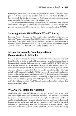 WiMAX Deployment Trends  n  199


technologies. IntelCapital has invested roughly $35 million in 13 Brazilian com-
panies, including Digitron, TelecomNet, and Neovia, since 1999. The $50 mil-
lion pot signals the growing importance of South America’s largest economy as an
emerging market for Intel’s computer and wireless chips.
    Intel plans to spread the money among a variety of companies, from software
and hardware developers to content and service providers. The focus, though, is to
promote a greater use of PCs, Internet, and wireless services, including WiMAX.


Samsung Invests $20 Million in WiMax Startup
Samsung Ventures America, the U.S.-based venture capital investment arm for
Samsung Venture Investment Corp. (SVIC), has invested more than $20 million
in C-round funding in broadband wireless chipset company Beceem Communica-
tions Inc. Beceem contributes to the IEEE 802.16e standards effort and has helped
define the first mobile WiMAX profile for the WiMAX Forum.


airspan Successfully Completes WiMax
Demonstration in Sri Lanka
WiMAX System enabled the first-ever broadband wireless video and voice call
from Colombo to Galle, at an Intel Event. Airspan Networks announced that it
has successfully completed a live demonstration of its AS.MAX WiMAX solution
in Sri Lanka. Airspan’s AS.MAX product family has been designed for indoor,
self-installable deployment of CPE, an essential requirement of operators for the
economic rollout of broadband wireless. The EasyST is the first product of its type
to fully enable indoor plug-and-play WiMAX services. The product family became
commercially available in the third quarter of 2005. The products give businesses
and consumers uninterrupted access to a rich variety of high-bandwidth applica-
tions, such as networked gaming, streamed digital music, TV, videoconferencing,
and other real-time services. Fixed WiMAX is expected to deliver end-user data
rates greater than 1 Mbps.


WiMax Trial Slated for auckland
Auckland-based specialty ISP Natcom is to roll out a WiMAX trial in Auckland
and is looking for a few businesses to test the service. The Natcom is also one of
three Kiwi foundation service providers for the high-powered, brand-new IPStar
satellite broadband service. Natcom says its trial is open to small- and medium-sized
business customers who want both Internet cost savings and “a standard and speed
of service at a quantum leap from their existing wired or wireless service.” A few
other trials by different operators are also scheduled. CallPlus has said it is testing
 