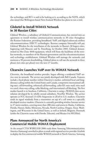 200  n  WiMAX: A Wireless Technology Revolution


the technology, and BCL is said to be looking at it, according to the NZPA, which
also noted that Wellington-based New Zealand Wireless has plans to run a trial.


Globetel to Install WiMax Network
in 30 Russian Cities
Globetel Wireless, a subsidiary of Globetel Communications, has entered into an
agreement to install wireless communications networks in 30 cities throughout
the Russian Federation, providing broadband, VoIP, and digital enhanced cordless
telecommunications (DECT) technologies. Russian company Internafta will pay
Globetel Wireless for the installation of the networks in Russia’s 30 largest cities,
beginning with Moscow and St. Petersburg. In October 2005, Globetel demon-
strated its Hot Zone 4010 equipment, which will form the backbone of the wire-
less networks, to members of the Russian government and the telecommunications
and technology establishment. Globetel Wireless will manage the networks and
maintain a 50 percent shareholding. Globetel plans to roll out the network in three
phases (ten cities per phase) over the next 27 months.


Clearwire Launches VoIP over Its WiMax Network
Clearwire, the broadband wireless provider, began offering a residential VoIP ser-
vice over its network. The service was jointly developed with Bell Canada. Features
include a local phone number within Clearwire’s market, unlimited local and long-
distance calling within the United States and Canada, competitive international call-
ing rates, call forwarding, enhanced call forwarding, caller ID, voice mail, voice mail
to e-mail, three-way calling, caller blocking, and international call blocking. The first
market launch is in Stockton, California. Clearwire is using a WiMAX-class access
solution developed by its wholly owned subsidiary, NextNet Wireless. The service
operates at FCC-licensed 2.5-GHz frequencies in all of its U.S. markets. Clearwire
sends its signal wirelessly from a transmitter on top of a cell tower to a specially
developed receiver modem. Clearwire is currently providing wireless Internet service
in 27 metro markets, covering more than 200 cities and towns in Alaska, California,
Florida, Hawaii, Idaho, Minnesota, Nevada, North Carolina, Oregon, Texas, Wash-
ington, and Wisconsin in the United States, as well as Ireland, Belgium, Denmark
(under the Clearwire name with Danske Telecom), and Mexico (via MVSNet).


Plans announced for North america’s
Commercial Mobile WiMax Deployment
At the annual CTIA WIRELESS 2006 trade show, Samsung Telecommunications
America (Samsung) unveiled its plans to work with regional service provider Arialink
to deploy the first commercial mobile WiMAX network in North America. Samsung
 