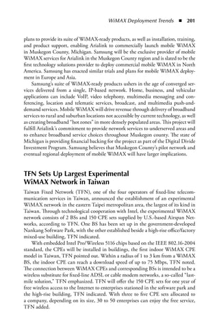 WiMAX Deployment Trends  n  201


plans to provide its suite of WiMAX-ready products, as well as installation, training,
and product support, enabling Arialink to commercially launch mobile WiMAX
in Muskegon County, Michigan. Samsung will be the exclusive provider of mobile
WiMAX services for Arialink in the Muskegon County region and is slated to be the
first technology solutions provider to deploy commercial mobile WiMAX in North
America. Samsung has enacted similar trials and plans for mobile WiMAX deploy-
ment in Europe and Asia.
     Samsung’s suite of WiMAX-ready products ushers in the age of converged ser-
vices delivered from a single, IP-based network. Home, business, and vehicular
applications can include VoIP, video telephony, multimedia messaging and con-
ferencing, location and telematic services, broadcast, and multimedia push-and-
demand services. Mobile WiMAX will drive revenue through delivery of broadband
services to rural and suburban locations not accessible by current technology, as well
as creating broadband “hot zones” in more densely populated areas. This project will
fulfill Arialink’s commitment to provide network services to underserved areas and
to enhance broadband service choices throughout Muskegon county. The state of
Michigan is providing financial backing for the project as part of the Digital Divide
Investment Program. Samsung believes that Muskegon County’s pilot network and
eventual regional deployment of mobile WiMAX will have larger implications.


TFN Sets Up Largest Experimental
WiMax Network in Taiwan
Taiwan Fixed Network (TFN), one of the four operators of fixed-line telecom-
munication services in Taiwan, announced the establishment of an experimental
WiMAX network in the eastern Taipei metropolitan area, the largest of its kind in
Taiwan. Through technological cooperation with Intel, the experimental WiMAX
network consists of 2 BSs and 150 CPE sets supplied by U.S.-based Airspan Net-
works, according to TFN. One BS has been set up in the government-developed
Nankang Software Park, with the other established beside a high-rise office/factory
mixed-use building, TFN indicated.
    With embedded Intel Pro/Wireless 5116 chips based on the IEEE 802.16-2004
standard, the CPEs will be installed in buildings, the first indoor WiMAX CPE
model in Taiwan, TFN pointed out. Within a radius of 1 to 3 km from a WiMAX
BS, the indoor CPE can reach a download speed of up to 75 Mbps, TFN noted.
The connection between WiMAX CPEs and corresponding BSs is intended to be a
wireless substitute for fixed-line ADSL or cable modem networks, a so-called “last-
mile solution,” TFN emphasized. TFN will offer the 150 CPE sets for one year of
free wireless access to the Internet to enterprises stationed in the software park and
the high-rise building, TFN indicated. With three to five CPE sets allocated to
a company, depending on its size, 30 to 50 enterprises can enjoy the free service,
TFN added.
 