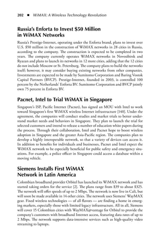 202  n  WiMAX: A Wireless Technology Revolution


Russia’s Enforta to Invest $50 Million
in WiMax Networks
Russia’s Prestige-Internet, operating under the Enforta brand, plans to invest over
U.S. $50 million in the construction of WiMAX networks in 28 cities in Russia,
according to the company. The construction is expected to be completed in two
years. The company currently operates WiMAX networks in Novosibirsk and
Ryazan and plans to launch its networks in 12 more cities, adding that the 12 cities
do not include Moscow or St. Petersburg. The company plans to build the networks
itself; however, it may consider buying existing networks from other companies.
Investments are expected to be made by Sumitomo Corporation and Baring Vostok
Capital Partners (BVCP). Prestige-Internet, founded in 2003, is controlled 100
percent by the Netherlands’ Enforta BV. Sumitomo Corporation and BVCP jointly
own 75 percent in Enforta BV.

Pacnet, Intel to Trial WiMax in Singapore
Singapore’s ISP, Pacific Internet (Pacnet), has signed an MOU with Intel to work
toward Singapore’s first WiMAX wireless Internet infrastructure [140]. Under the
agreement, the companies will conduct studies and market trials to better under-
stand market needs and behaviors in Singapore. They plan to launch the trial for
selected customers and intend to release a number of education white papers during
the process. Through their collaboration, Intel and Pacnet hope to boost wireless
adoption in Singapore and the greater Asia-Pacific region. The companies plan to
develop a highly interoperable network, so that a variety of devices can access it.
In addition to benefits for individuals and businesses, Pacnet and Intel expect the
WiMAX network to be especially beneficial for public safety and emergency situ-
ations. For example, a police officer in Singapore could access a database within a
moving vehicle.

Siemens Installs First WiMax
Network in Latin america
Colombian broadband provider Orbitel has launched its WiMAX network and has
started taking orders for the service [2]. The plans range from $39 to about $325.
The network will offer speeds of up to 2 Mbps. The network is now live in Cali, but
will soon be made available in 14 other cities. The network uses Siemens’ WayMAX
gear. Fixed wireless technologies — of all flavors — are finding a home in emerg-
ing markets, especially those with limited legacy infrastructure. All in all, Siemens
will cover 15 Colombian cities with WayMAX@vantage for Orbitel to provide the
company’s customers with broadband Internet access, featuring data rates of up to
2 Mbps. The network supports data-intensive services such as high-quality video
streaming to laptops.
 