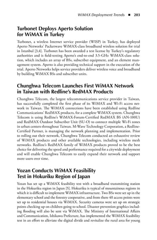 WiMAX Deployment Trends  n  203


Turbonet Deploys aperto Solution
for WiMax in Turkey
Turbonet, a wireless Internet service provider (WISP) in Turkey, has deployed
Aperto Networks’ Packetwave WiMAX-class broadband wireless solution for trial
in Istanbul [3,4]. Turbonet has been awarded a test license by Turkey’s regulatory
authorities and is field-testing Aperto’s end-to-end 3.5-GHz WiMAX-class solu-
tion, which includes an array of BSs, subscriber equipment, and an element man-
agement system. Aperto is also providing technical support in the execution of the
trial. Aperto Networks helps service providers deliver wireless voice and broadband
by building WiMAX BSs and subscriber units.


Chunghwa Telecom Launches First WiMax Network
in Taiwan with Redline’s RedMax Products
Chunghwa Telecom, the largest telecommunications service provider in Taiwan,
has successfully completed the first phase of its WiMAX and Wi-Fi access net-
work in Taiwan. The WiMAX connections have been established using Redline
Communications’ RedMAX products, for a complete WiMAX system. Chunghwa
Telecom is using Redline’s WiMAX-Forum-Certified RedMAX BS (AN-100U)
and RedMAX Outdoor Subscriber Unit (SU-O) to connect multiple Wi-Fi zones
in urban centers throughout Taiwan. M-Wave Technology Corporation, a Redline-
Certified Partner, is managing the network planning and implementation. Prior
to rolling out their network, Chunghwa Telecom conducted an exhaustive review
of WiMAX products and other available technologies, including wireless mesh
networks. Redline’s RedMAX family of WiMAX products proved to be the best
choice for delivering the speed and performance required for a citywide deployment
and will enable Chunghwa Telecom to easily expand their network and support
more users over time.


Yozan Conducts WiMax Feasibility
Test in Hokuriku Region of Japan
Yozan has set up a WiMAX feasibility test with a broadband transmitting station
in the Hokuriku region in Japan [5]. Hokuriku is typical of mountainous regions in
which it is difficult to implement WiMAX infrastructure. Two BSs were set up in the
elementary school and the forestry cooperative, and from there 40 access points were
set up to residential houses via WiMAX. Security cameras were set up on strategic
points checking up on children going to school. Disaster prevention graphics includ-
ing flooding will also be sent via WiMAX. The Ministry of International Affairs
and Communication, Ishikawa Prefecture, has implemented the WiMAX feasibility
test in an effort to alleviate the digital divide and revitalize the rural area for young
 
