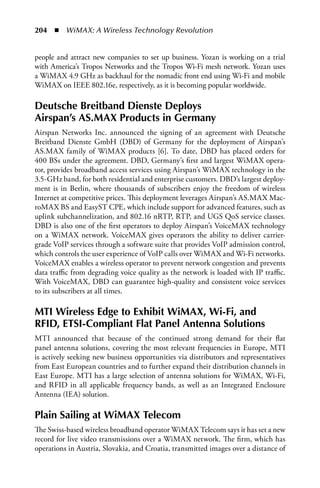204  n  WiMAX: A Wireless Technology Revolution


people and attract new companies to set up business. Yozan is working on a trial
with America’s Tropos Networks and the Tropos Wi-Fi mesh network. Yozan uses
a WiMAX 4.9 GHz as backhaul for the nomadic front end using Wi-Fi and mobile
WiMAX on IEEE 802.16e, respectively, as it is becoming popular worldwide.

Deutsche Breitband Dienste Deploys
airspan’s aS.Max Products in Germany
Airspan Networks Inc. announced the signing of an agreement with Deutsche
Breitband Dienste GmbH (DBD) of Germany for the deployment of Airspan’s
AS.MAX family of WiMAX products [6]. To date, DBD has placed orders for
400 BSs under the agreement. DBD, Germany’s first and largest WiMAX opera-
tor, provides broadband access services using Airspan’s WiMAX technology in the
3.5-GHz band, for both residential and enterprise customers. DBD’s largest deploy-
ment is in Berlin, where thousands of subscribers enjoy the freedom of wireless
Internet at competitive prices. This deployment leverages Airspan’s AS.MAX Mac-
roMAX BS and EasyST CPE, which include support for advanced features, such as
uplink subchannelization, and 802.16 nRTP, RTP, and UGS QoS service classes.
DBD is also one of the first operators to deploy Airspan’s VoiceMAX technology
on a WiMAX network. VoiceMAX gives operators the ability to deliver carrier-
grade VoIP services through a software suite that provides VoIP admission control,
which controls the user experience of VoIP calls over WiMAX and Wi-Fi networks.
VoiceMAX enables a wireless operator to prevent network congestion and prevents
data traffic from degrading voice quality as the network is loaded with IP traffic.
With VoiceMAX, DBD can guarantee high-quality and consistent voice services
to its subscribers at all times.

MTI Wireless Edge to Exhibit WiMax, Wi-Fi, and
RFID, ETSI-Compliant Flat Panel antenna Solutions
MTI announced that because of the continued strong demand for their flat
panel antenna solutions, covering the most relevant frequencies in Europe, MTI
is actively seeking new business opportunities via distributors and representatives
from East European countries and to further expand their distribution channels in
East Europe. MTI has a large selection of antenna solutions for WiMAX, Wi-Fi,
and RFID in all applicable frequency bands, as well as an Integrated Enclosure
Antenna (IEA) solution.

Plain Sailing at WiMax Telecom
The Swiss-based wireless broadband operator WiMAX Telecom says it has set a new
record for live video transmissions over a WiMAX network. The firm, which has
operations in Austria, Slovakia, and Croatia, transmitted images over a distance of
 