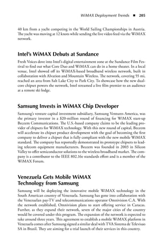 WiMAX Deployment Trends  n  205


40 km from a yacht competing in the World Sailing Championships in Austria.
The yacht was moving at 12 knots while sending the live video feed via the WiMAX
network.



Intel’s WiMax Debuts at Sundance
Fresh Voices dove into Intel’s digital entertainment zone at the Sundance Film Fes-
tival to find out what Core Duo and WiMAX can do in a home theater. In a local
venue, Intel showed off its WiMAX-based broadband wireless network, built in
collaboration with Alvarion and Mountain Wireless. The network, covering 55 mi,
reached an area from Salt Lake City to Park City. To showcase how the new dual-
core chipset powers the network, Intel streamed a live film premier to an audience
at a remote ski lodge.



Samsung Invests in WiMax Chip Developer
Samsung’s venture capital investment subsidiary, Samsung Ventures America, was
the primary investor in a $20-million round of financing for WiMAX start-up
Beceem Communications. The U.S.-based company claims to be the leading pro-
vider of chipsets for WiMAX technology. With this new round of capital, Beceem
will accelerate its chipset product development with the goal of becoming the first
company to deliver a chipset that is fully compliant with the new mobile WiMAX
standard. The company has reportedly demonstrated its prototype chipsets to lead-
ing telecom equipment manufacturers. Beceem was founded in 2003 in Silicon
Valley to offer semiconductor solutions to the wireless broadband market. The com-
pany is a contributor to the IEEE 802.16e standards effort and is a member of the
WiMAX Forum.



Venezuela Gets Mobile WiMax
Technology from Samsung
Samsung will be deploying the innovative mobile WiMAX technology in the
South American country of Venezuela. Samsung has gone into collaboration with
the Venezuelan pay-TV and telecommunications operator Omnivision C.A. With
the network established, Omnivision plans to start offering service in Caracas.
Further, as they expand their network, seven of the major cities of the country
would be covered under this program. The expansion of the network is expected to
take around three years. This agreement to establish a mobile WiMAX platform in
Venezuela comes after Samsung signed a similar deal with TVA Sistema de Televisao
SA in Brazil. They are aiming for a trial launch of their services in this country.
 