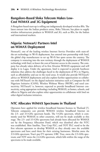 206  n  WiMAX: A Wireless Technology Revolution


Bangalore-Based Sloka Telecom Makes Low-
Cost WiMax and 3G Equipment
A Bangalore-based start-up is rolling out indigenously developed wireless BSs. The
latest entrant into the Indian products arena, Sloka Telecom, has plans to supply
wireless infrastructure products in WiMAX and 3G, such as BSs, for the Indian
and international markets.


Nigeria: NetnearU Partners Intel
on WiMax Deployment
NetnearU, one of the leading wireless Internet Service Providers with state-of-
the-art technology in Wi-Fi deployment, has entered into partnership with Intel,
the global chip manufacturer to set up Wi-Fi hot spots across the country. The
company is venturing into the new territory through the deployment of WiMAX
technology with Intel, to lower the cost of Internet access in the country. The com-
pany has already taken delivery of its first Alvarion WiMAX equipment and will
deploy it in Lagos. Under the agreement, Intel is expected to provide hardware
solutions that address the challenges faced in the deployment of PCs in Nigeria,
such as affordability and use in the rural areas. It would also provide NETnearU
advice on WiMAX deployment and also explore further opportunities to collabo-
rate with NETnearU on the digital inclusion initiatives such as Computer for All
Nigerians Initiative (CANI), Wireless Without Worry (WOW), and rural con-
nectivity. NETnearU is, however, expected to provide broadband Internet con-
nectivity, using appropriate technology including WiMAX, to homes, schools, and
offices in Nigeria and also explore other opportunities to collaborate with Intel on
other digital inclusion initiatives.


NTC allocates WiMax Spectrums in Thailand
Operators have applied for wireless broadband Internet licenses in Thailand [7].
Telecom companies can provide WiMAX wireless broadband Internet on
the 2.5- and 3.5-GHz spectrum bands. The 5-GHz spectrum, which is com-
monly used for WiMAX in other countries, will not be made available at this
stage. The 2.5- and 3.5-GHz spectrums had already been allocated for WiMAX
use by the Frequency Allocation Panel, which was dissolved after the NTC
was established. Shin Satellite, True Corp PLC, and TOT PLC stand to be the
first telecom operators to develop WiMAX as they already own the available
spectrums and have used them for their existing businesses. ShinSat owns the
3.5-GHz spectrum; True’s pay-TV operator, UBC True, owns the 2.5-GHz spec-
trum; and TOT owns the 2.4-GHz spectrum, which falls within the range of the
spectrums to be made available.
 