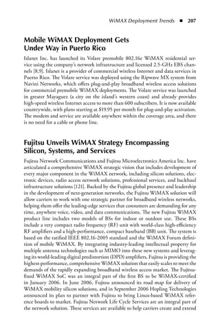 WiMAX Deployment Trends  n  207


Mobile WiMax Deployment Gets
Under Way in Puerto Rico
Islanet Inc. has launched its Volare premobile 802.16e WiMAX residential ser-
vice using the company’s network infrastructure and licensed 2.5-GHz EBS chan-
nels [8,9]. Islanet is a provider of commercial wireless Internet and data services in
Puerto Rico. The Volare service was deployed using the Ripwave MX system from
Navini Networks, which offers plug-and-play broadband wireless access solutions
for commercial premobile WiMAX deployments. The Volare service was launched
in greater Mayaguez (a city on the island’s western coast) and already provides
high-speed wireless Internet access to more than 600 subscribers. It is now available
countrywide, with plans starting at $19.95 per month for plug-and-play activation.
The modem and service are available anywhere within the coverage area, and there
is no need for a cable or phone line.


Fujitsu Unveils WiMax Strategy Encompassing
Silicon, Systems, and Services
Fujitsu Network Communications and Fujitsu Microelectronics America Inc. have
articulated a comprehensive WiMAX strategic vision that includes development of
every major component in the WiMAX network, including silicon solutions, elec-
tronic devices, radio access network solutions, professional services, and backhaul
infrastructure solutions [121]. Backed by the Fujitsu global presence and leadership
in the development of next-generation networks, the Fujitsu WiMAX solution will
allow carriers to work with one strategic partner for broadband wireless networks,
helping them offer the leading-edge services that consumers are demanding for any
time, anywhere voice, video, and data communications. The new Fujitsu WiMAX
product line includes two models of BSs for indoor or outdoor use. These BSs
include a very compact radio frequency (RF) unit with world-class high-efficiency
RF amplifiers and a high-performance, compact baseband (BB) unit. The system is
based on the ratified IEEE 802.16-2005 standard and the WiMAX Forum defini-
tion of mobile WiMAX. By integrating industry-leading intellectual property for
multiple antenna technologies such as MIMO into these new systems and leverag-
ing its world-leading digital predistortion (DPD) amplifiers, Fujitsu is providing the
highest-performance, comprehensive WiMAX solution that easily scales to meet the
demands of the rapidly expanding broadband wireless access market. The Fujitsu-
fixed WiMAX SoC was an integral part of the first BS to be WiMAX-certified
in January 2006. In June 2006, Fujitsu announced its road map for delivery of
WiMAX mobility silicon solutions, and in September 2006 Hopling Technologies
announced its plan to partner with Fujitsu to bring Linux-based WiMAX refer-
ence boards to market. Fujitsu Network Life Cycle Services are an integral part of
the network solution. These services are available to help carriers create and extend
 