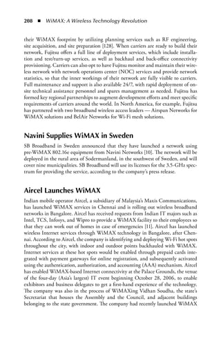 208  n  WiMAX: A Wireless Technology Revolution


their WiMAX footprint by utilizing planning services such as RF engineering,
site acquisition, and site preparation [128]. When carriers are ready to build their
network, Fujitsu offers a full line of deployment services, which include installa-
tion and test/turn-up services, as well as backhaul and back-office connectivity
provisioning. Carriers can also opt to have Fujitsu monitor and maintain their wire-
less network with network operations center (NOC) services and provide network
statistics, so that the inner workings of their network are fully visible to carriers.
Full maintenance and support is also available 24/7, with rapid deployment of on-
site technical assistance personnel and spares management as needed. Fujitsu has
formed key regional partnerships to augment development efforts and meet specific
requirements of carriers around the world. In North America, for example, Fujitsu
has partnered with two broadband wireless access leaders — Airspan Networks for
WiMAX solutions and BelAir Networks for Wi-Fi mesh solutions.


Navini Supplies WiMax in Sweden
SB Broadband in Sweden announced that they have launched a network using
pre-WiMAX 802.16e equipment from Navini Networks [10]. The network will be
deployed in the rural area of Sodermanland, in the southwest of Sweden, and will
cover nine municipalities. SB Broadband will use its licenses for the 3.5-GHz spec-
trum for providing the service, according to the company’s press release.


aircel Launches WiMax
Indian mobile operator Aircel, a subsidiary of Malaysia’s Maxis Communications,
has launched WiMAX services in Chennai and is rolling out wireless broadband
networks in Bangalore. Aircel has received requests from Indian IT majors such as
Intel, TCS, Infosys, and Wipro to provide a WiMAX facility to their employees so
that they can work out of homes in case of emergencies [11]. Aircel has launched
wireless Internet services through WiMAX technology in Bangalore, after Chen-
nai. According to Aircel, the company is identifying and deploying Wi-Fi hot spots
throughout the city, with indoor and outdoor points backhauled with WiMAX.
Internet services at these hot spots would be enabled through prepaid cards inte-
grated with payment gateways for online registration, and subsequently activated
using the authentication, authorization, and accounting (AAA) mechanism. Aircel
has enabled WiMAX-based Internet connectivity at the Palace Grounds, the venue
of the four-day (Asia’s largest) IT event beginning October 28, 2006, to enable
exhibitors and business delegates to get a first-hand experience of the technology.
The company was also in the process of WiMAXing Vidhan Soudha, the state’s
Secretariat that houses the Assembly and the Council, and adjacent buildings
belonging to the state government. The company had recently launched WiMAX
 