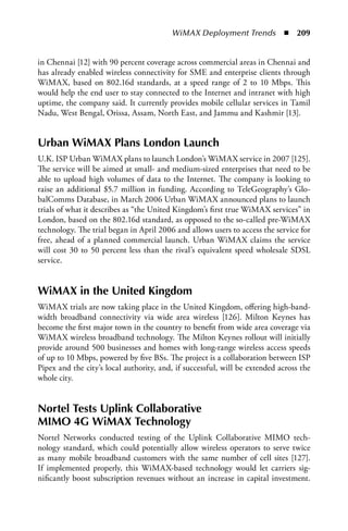WiMAX Deployment Trends  n  209


in Chennai [12] with 90 percent coverage across commercial areas in Chennai and
has already enabled wireless connectivity for SME and enterprise clients through
WiMAX, based on 802.16d standards, at a speed range of 2 to 10 Mbps. This
would help the end user to stay connected to the Internet and intranet with high
uptime, the company said. It currently provides mobile cellular services in Tamil
Nadu, West Bengal, Orissa, Assam, North East, and Jammu and Kashmir [13].


Urban WiMax Plans London Launch
U.K. ISP Urban WiMAX plans to launch London’s WiMAX service in 2007 [125].
The service will be aimed at small- and medium-sized enterprises that need to be
able to upload high volumes of data to the Internet. The company is looking to
raise an additional $5.7 million in funding. According to TeleGeography’s Glo-
balComms Database, in March 2006 Urban WiMAX announced plans to launch
trials of what it describes as “the United Kingdom’s first true WiMAX services” in
London, based on the 802.16d standard, as opposed to the so-called pre-WiMAX
technology. The trial began in April 2006 and allows users to access the service for
free, ahead of a planned commercial launch. Urban WiMAX claims the service
will cost 30 to 50 percent less than the rival’s equivalent speed wholesale SDSL
service.


WiMax in the United Kingdom
WiMAX trials are now taking place in the United Kingdom, offering high-band-
width broadband connectivity via wide area wireless [126]. Milton Keynes has
become the first major town in the country to benefit from wide area coverage via
WiMAX wireless broadband technology. The Milton Keynes rollout will initially
provide around 500 businesses and homes with long-range wireless access speeds
of up to 10 Mbps, powered by five BSs. The project is a collaboration between ISP
Pipex and the city’s local authority, and, if successful, will be extended across the
whole city.


Nortel Tests Uplink Collaborative
MIMO 4G WiMax Technology
Nortel Networks conducted testing of the Uplink Collaborative MIMO tech-
nology standard, which could potentially allow wireless operators to serve twice
as many mobile broadband customers with the same number of cell sites [127].
If implemented properly, this WiMAX-based technology would let carriers sig-
nificantly boost subscription revenues without an increase in capital investment.
 