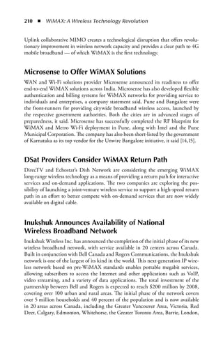 210  n  WiMAX: A Wireless Technology Revolution


Uplink collaborative MIMO creates a technological disruption that offers revolu-
tionary improvement in wireless network capacity and provides a clear path to 4G
mobile broadband — of which WiMAX is the first technology.


Microsense to Offer WiMax Solutions
WAN and Wi-Fi solutions provider Microsense announced its readiness to offer
end-to-end WiMAX solutions across India. Microsense has also developed flexible
authentication and billing systems for WiMAX networks for providing service to
individuals and enterprises, a company statement said. Pune and Bangalore were
the front-runners for providing citywide broadband wireless access, launched by
the respective government authorities. Both the cities are in advanced stages of
preparedness, it said. Microsense has successfully completed the RF blueprint for
WiMAX and Metro Wi-Fi deployment in Pune, along with Intel and the Pune
Municipal Corporation. The company has also been short-listed by the government
of Karnataka as its top vendor for the Unwire Bangalore initiative, it said [14,15].


DSat Providers Consider WiMax Return Path
DirecTV and Echostar’s Dish Network are considering the emerging WiMAX
long-range wireless technology as a means of providing a return path for interactive
services and on-demand applications. The two companies are exploring the pos-
sibility of launching a joint-venture wireless service to support a high-speed return
path in an effort to better compete with on-demand services that are now widely
available on digital cable.


Inukshuk announces availability of National
Wireless Broadband Network
Inukshuk Wireless Inc. has announced the completion of the initial phase of its new
wireless broadband network, with service available in 20 centers across Canada.
Built in conjunction with Bell Canada and Rogers Communications, the Inukshuk
network is one of the largest of its kind in the world. This next-generation IP wire-
less network based on pre-WiMAX standards enables portable megabit services,
allowing subscribers to access the Internet and other applications such as VoIP,
video streaming, and a variety of data applications. The total investment of the
partnership between Bell and Rogers is expected to reach $200 million by 2008,
covering over 100 urban and rural areas. The initial phase of the network covers
over 5 million households and 40 percent of the population and is now available
in 20 areas across Canada, including the Greater Vancouver Area, Victoria, Red
Deer, Calgary, Edmonton, Whitehorse, the Greater Toronto Area, Barrie, London,
 