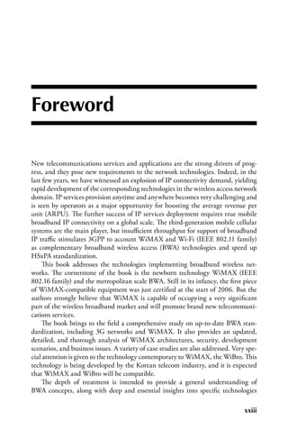 Foreword

New telecommunications services and applications are the strong drivers of prog-
ress, and they pose new requirements to the network technologies. Indeed, in the
last few years, we have witnessed an explosion of IP connectivity demand, yielding
rapid development of the corresponding technologies in the wireless access network
domain. IP services provision anytime and anywhere becomes very challenging and
is seen by operators as a major opportunity for boosting the average revenue per
unit (ARPU). The further success of IP services deployment requires true mobile
broadband IP connectivity on a global scale. The third-generation mobile cellular
systems are the main player, but insufficient throughput for support of broadband
IP traffic stimulates 3GPP to account WiMAX and Wi-Fi (IEEE 802.11 family)
as complementary broadband wireless access (BWA) technologies and speed up
HSxPA standardization.
    This book addresses the technologies implementing broadband wireless net-
works. The cornerstone of the book is the newborn technology WiMAX (IEEE
802.16 family) and the metropolitan scale BWA. Still in its infancy, the first piece
of WiMAX-compatible equipment was just certified at the start of 2006. But the
authors strongly believe that WiMAX is capable of occupying a very significant
part of the wireless broadband market and will promote brand new telecommuni-
cations services.
    The book brings to the field a comprehensive study on up-to-date BWA stan-
dardization, including 3G networks and WiMAX. It also provides an updated,
detailed, and thorough analysis of WiMAX architectures, security, development
scenarios, and business issues. A variety of case studies are also addressed. Very spe-
cial attention is given to the technology contemporary to WiMAX, the WiBro. This
technology is being developed by the Korean telecom industry, and it is expected
that WiMAX and WiBro will be compatible.
    The depth of treatment is intended to provide a general understanding of
BWA concepts, along with deep and essential insights into specific technologies

                                                                                  xxiii
 