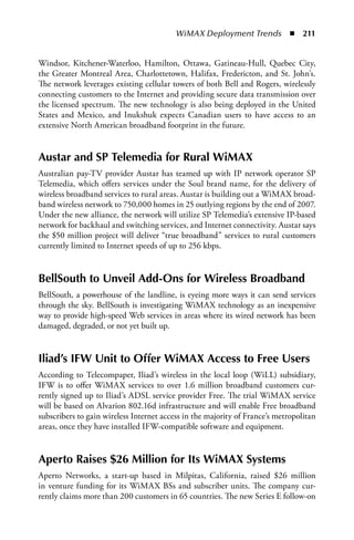 WiMAX Deployment Trends  n  211


Windsor, Kitchener-Waterloo, Hamilton, Ottawa, Gatineau-Hull, Quebec City,
the Greater Montreal Area, Charlottetown, Halifax, Fredericton, and St. John’s.
The network leverages existing cellular towers of both Bell and Rogers, wirelessly
connecting customers to the Internet and providing secure data transmission over
the licensed spectrum. The new technology is also being deployed in the United
States and Mexico, and Inukshuk expects Canadian users to have access to an
extensive North American broadband footprint in the future.


austar and SP Telemedia for Rural WiMax
Australian pay-TV provider Austar has teamed up with IP network operator SP
Telemedia, which offers services under the Soul brand name, for the delivery of
wireless broadband services to rural areas. Austar is building out a WiMAX broad-
band wireless network to 750,000 homes in 25 outlying regions by the end of 2007.
Under the new alliance, the network will utilize SP Telemedia’s extensive IP-based
network for backhaul and switching services, and Internet connectivity. Austar says
the $50 million project will deliver “true broadband” services to rural customers
currently limited to Internet speeds of up to 256 kbps.


BellSouth to Unveil add-Ons for Wireless Broadband
BellSouth, a powerhouse of the landline, is eyeing more ways it can send services
through the sky. BellSouth is investigating WiMAX technology as an inexpensive
way to provide high-speed Web services in areas where its wired network has been
damaged, degraded, or not yet built up.


Iliad’s IFW Unit to Offer WiMax access to Free Users
According to Telecompaper, Iliad’s wireless in the local loop (WiLL) subsidiary,
IFW is to offer WiMAX services to over 1.6 million broadband customers cur-
rently signed up to Iliad’s ADSL service provider Free. The trial WiMAX service
will be based on Alvarion 802.16d infrastructure and will enable Free broadband
subscribers to gain wireless Internet access in the majority of France’s metropolitan
areas, once they have installed IFW-compatible software and equipment.


aperto Raises $26 Million for Its WiMax Systems
Aperto Networks, a start-up based in Milpitas, California, raised $26 million
in venture funding for its WiMAX BSs and subscriber units. The company cur-
rently claims more than 200 customers in 65 countries. The new Series E follow-on
 