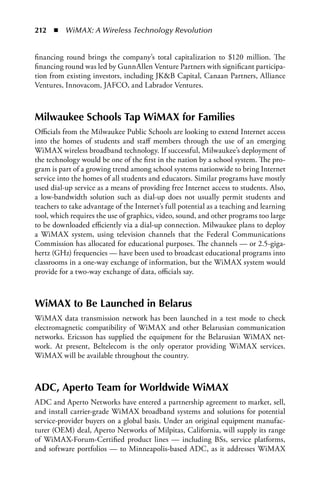 212  n  WiMAX: A Wireless Technology Revolution


financing round brings the company’s total capitalization to $120 million. The
financing round was led by GunnAllen Venture Partners with significant participa-
tion from existing investors, including JKB Capital, Canaan Partners, Alliance
Ventures, Innovacom, JAFCO, and Labrador Ventures.



Milwaukee Schools Tap WiMax for Families
Officials from the Milwaukee Public Schools are looking to extend Internet access
into the homes of students and staff members through the use of an emerging
WiMAX wireless broadband technology. If successful, Milwaukee’s deployment of
the technology would be one of the first in the nation by a school system. The pro-
gram is part of a growing trend among school systems nationwide to bring Internet
service into the homes of all students and educators. Similar programs have mostly
used dial-up service as a means of providing free Internet access to students. Also,
a low-bandwidth solution such as dial-up does not usually permit students and
teachers to take advantage of the Internet’s full potential as a teaching and learning
tool, which requires the use of graphics, video, sound, and other programs too large
to be downloaded efficiently via a dial-up connection. Milwaukee plans to deploy
a WiMAX system, using television channels that the Federal Communications
Commission has allocated for educational purposes. The channels — or 2.5-giga-
hertz (GHz) frequencies — have been used to broadcast educational programs into
classrooms in a one-way exchange of information, but the WiMAX system would
provide for a two-way exchange of data, officials say.



WiMax to Be Launched in Belarus
WiMAX data transmission network has been launched in a test mode to check
electromagnetic compatibility of WiMAX and other Belarusian communication
networks. Ericsson has supplied the equipment for the Belarusian WiMAX net-
work. At present, Beltelecom is the only operator providing WiMAX services.
WiMAX will be available throughout the country.



aDC, aperto Team for Worldwide WiMax
ADC and Aperto Networks have entered a partnership agreement to market, sell,
and install carrier-grade WiMAX broadband systems and solutions for potential
service-provider buyers on a global basis. Under an original equipment manufac-
turer (OEM) deal, Aperto Networks of Milpitas, California, will supply its range
of WiMAX-Forum-Certified product lines — including BSs, service platforms,
and software portfolios — to Minneapolis-based ADC, as it addresses WiMAX
 
