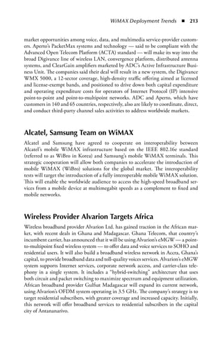 WiMAX Deployment Trends  n  213


market opportunities among voice, data, and multimedia service-provider custom-
ers. Aperto’s PacketMax systems and technology — said to be compliant with the
Advanced Open Telecom Platform (ACTA) standard — will make its way into the
broad Digivance line of wireless LAN, convergence platform, distributed antenna
systems, and ClearGain amplifiers marketed by ADC’s Active Infrastructure Busi-
ness Unit. The companies said their deal will result in a new system, the Digivance
WMX 5000, a 12-sector coverage, high-density traffic offering aimed at licensed
and license-exempt bands, and positioned to drive down both capital expenditure
and operating expenditure costs for operators of Internet Protocol (IP) intensive
point-to-point and point-to-multipoint networks. ADC and Aperto, which have
customers in 140 and 65 countries, respectively, also are likely to coordinate, direct,
and conduct third-party channel sales activities to address worldwide markets.



alcatel, Samsung Team on WiMax
Alcatel and Samsung have agreed to cooperate on interoperability between
Alcatel’s mobile WiMAX infrastructure based on the IEEE 802.16e standard
(referred to as WiBro in Korea) and Samsung’s mobile WiMAX terminals. This
strategic cooperation will allow both companies to accelerate the introduction of
mobile WiMAX (WiBro) solutions for the global market. The interoperability
tests will target the introduction of a fully interoperable mobile WiMAX solution.
This will enable the worldwide audience to access the high-speed broadband ser-
vices from a mobile device at multimegabit speeds as a complement to fixed and
mobile networks.



Wireless Provider alvarion Targets africa
Wireless broadband provider Alvarion Ltd. has gained traction in the African mar-
ket, with recent deals in Ghana and Madagascar. Ghana Telecom, that country’s
incumbent carrier, has announced that it will be using Alvarion’s eMGW — a point-
to-multipoint fixed wireless system — to offer data and voice services to SOHO and
residential users. It will also build a broadband wireless network in Accra, Ghana’s
capital, to provide broadband data and toll-quality voices services. Alvarion’s eMGW
system supports Internet services, corporate network access, and carrier-class tele-
phony in a single system. It includes a “hybrid-switching” architecture that uses
both circuit and packet switching to maximize spectrum and equipment utilization.
African broadband provider Gulfsat Madagascar will expand its current network,
using Alvarion’s OFDM system operating in 3.5 GHz. The company’s strategy is to
target residential subscribers, with greater coverage and increased capacity. Initially,
this network will offer broadband services to residential subscribers in the capital
city of Antananarivo.
 
