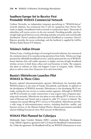 214  n  WiMAX: A Wireless Technology Revolution


Southern Europe Set to Receive First
Premobile WiMax Commercial Network
Codium Networks, an independent integrator specializing in “WiMAX-driven”
network solutions, has announced that it will use equipment from Navini Net-
works to deploy a broadband wireless network in southeastern Spain. Thousands of
subscribers will receive service via the new network. Providing portable, non-line-
of-sight high-speed Internet access with plug-and-play activation and retail friendly
distribution, Navini’s products deliver personal broadband to customers. Navini’s
Ripwave provides the access technology, and the backhaul is supplied by InfiNet
Wireless Radio Router P-P Solution.

Telsima’s Indian Dream
Telsima Corp., a leading developer of converged network solutions, has announced
the commencement of its manufacturing operations from India. Telisma sees huge
potential for affordable broadband services, and has pioneered the use of WiMAX-
based solutions that will enable operators to deploy non-line-of-sight broadband
wireless services in both dense urban and rural locations in India. The company
also plans to enhance its Sales and Support Center in Gurgaon, India. Telsima
plans to achieve more than 50 percent of its sales from India.

Russia’s Sibirtelecom Launches Pilot
WiMax in Three Cities
Russian regional telecommunications operator Sibirtelecom has launched pilot
WiMAX projects in the cities of Tomsk, Novosibirsk, and Irkutsk. In addition to
the development of WiMAX networks, Sibirtelecom is also developing Wi-Fi net-
works, aiming the two services at various market segments. Although its WiMAX
and Wi-Fi networks are under construction, it may acquire some companies oper-
ating such networks. Sibirtelecom also plans to start offering IPTV services in the
cities of Barnaul and Tomsk and to expand its cable TV services in Irkutsk. The
company has started offering IPTV services in Novosibirsk. Sibirtelecom provides
a wide range of telecommunications services, including fixed-line, mobile, and
Internet services, in the Siberian Federal District. Russian government-controlled
telecom holding Svyazinvest owns 50.67 percent of Sibirtelecom.

WiMax Pilot Planned for Cyberjaya
Multimedia Super Corridor Malaysia (MSC) caretaker Multimedia Development
Corp. (MDeC) signed an agreement with U.S.-based Air Broadband Communications
Inc. Under the agreement, Air Broadband will lay out WiMAX infrastructure to cover
 