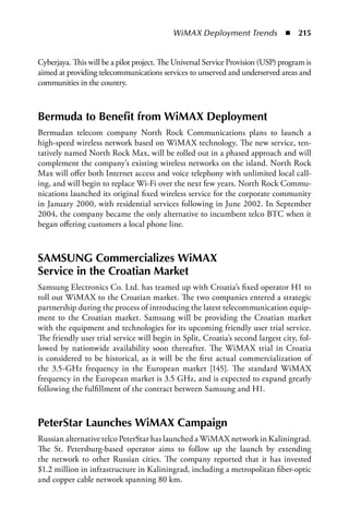 WiMAX Deployment Trends  n  215


Cyberjaya. This will be a pilot project. The Universal Service Provision (USP) program is
aimed at providing telecommunications services to unserved and underserved areas and
communities in the country.



Bermuda to Benefit from WiMax Deployment
Bermudan telecom company North Rock Communications plans to launch a
high-speed wireless network based on WiMAX technology. The new service, ten-
tatively named North Rock Max, will be rolled out in a phased approach and will
complement the company’s existing wireless networks on the island. North Rock
Max will offer both Internet access and voice telephony with unlimited local call-
ing, and will begin to replace Wi-Fi over the next few years. North Rock Commu-
nications launched its original fixed wireless service for the corporate community
in January 2000, with residential services following in June 2002. In September
2004, the company became the only alternative to incumbent telco BTC when it
began offering customers a local phone line.



SaMSUNG Commercializes WiMax
Service in the Croatian Market
Samsung Electronics Co. Ltd. has teamed up with Croatia’s fixed operator H1 to
roll out WiMAX to the Croatian market. The two companies entered a strategic
partnership during the process of introducing the latest telecommunication equip-
ment to the Croatian market. Samsung will be providing the Croatian market
with the equipment and technologies for its upcoming friendly user trial service.
The friendly user trial service will begin in Split, Croatia’s second largest city, fol-
lowed by nationwide availability soon thereafter. The WiMAX trial in Croatia
is considered to be historical, as it will be the first actual commercialization of
the 3.5-GHz frequency in the European market [145]. The standard WiMAX
frequency in the European market is 3.5 GHz, and is expected to expand greatly
following the fulfillment of the contract between Samsung and H1.



PeterStar Launches WiMax Campaign
Russian alternative telco PeterStar has launched a WiMAX network in Kaliningrad.
The St. Petersburg-based operator aims to follow up the launch by extending
the network to other Russian cities. The company reported that it has invested
$1.2 million in infrastructure in Kaliningrad, including a metropolitan fiber-optic
and copper cable network spanning 80 km.
 