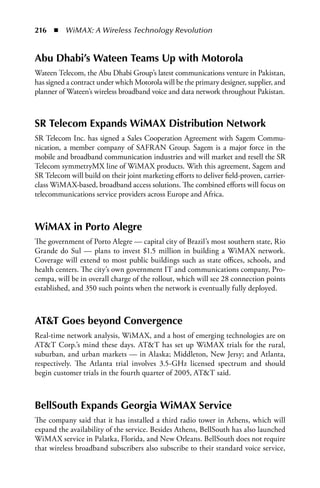 216  n  WiMAX: A Wireless Technology Revolution


abu Dhabi’s Wateen Teams Up with Motorola
Wateen Telecom, the Abu Dhabi Group’s latest communications venture in Pakistan,
has signed a contract under which Motorola will be the primary designer, supplier, and
planner of Wateen’s wireless broadband voice and data network throughout Pakistan.



SR Telecom Expands WiMax Distribution Network
SR Telecom Inc. has signed a Sales Cooperation Agreement with Sagem Commu-
nication, a member company of SAFRAN Group. Sagem is a major force in the
mobile and broadband communication industries and will market and resell the SR
Telecom symmetryMX line of WiMAX products. With this agreement, Sagem and
SR Telecom will build on their joint marketing efforts to deliver field-proven, carrier-
class WiMAX-based, broadband access solutions. The combined efforts will focus on
telecommunications service providers across Europe and Africa.



WiMax in Porto alegre
The government of Porto Alegre — capital city of Brazil’s most southern state, Rio
Grande do Sul — plans to invest $1.5 million in building a WiMAX network.
Coverage will extend to most public buildings such as state offices, schools, and
health centers. The city’s own government IT and communications company, Pro-
cempa, will be in overall charge of the rollout, which will see 28 connection points
established, and 350 such points when the network is eventually fully deployed.



aTT Goes beyond Convergence
Real-time network analysis, WiMAX, and a host of emerging technologies are on
ATT Corp.’s mind these days. ATT has set up WiMAX trials for the rural,
suburban, and urban markets — in Alaska; Middleton, New Jersy; and Atlanta,
respectively. The Atlanta trial involves 3.5-GHz licensed spectrum and should
begin customer trials in the fourth quarter of 2005, ATT said.



BellSouth Expands Georgia WiMax Service
The company said that it has installed a third radio tower in Athens, which will
expand the availability of the service. Besides Athens, BellSouth has also launched
WiMAX service in Palatka, Florida, and New Orleans. BellSouth does not require
that wireless broadband subscribers also subscribe to their standard voice service,
 