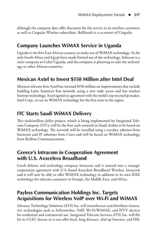 WiMAX Deployment Trends  n  217


although the company does offer discounts for the service to its wireline customers
as well as Cingular Wireless subscribers. BellSouth is a co-owner of Cingular.


Company Launches WiMax Service in Uganda
Uganda is the first East African country to make use of WiMAX technology. So far
only South Africa and Egypt have made limited use of the technology. Infocom is a
sister company to Celtel Uganda, and the company is planning to take the technol-
ogy to other African countries.


Mexican axtel to Invest $150 Million after Intel Deal
Mexican telecom firm Axtel has invested $150 million on improvements that include
building Latin America’s first network, using a new wide access and fast wireless
Internet technology. Axtel signed an agreement with the world’s top microchip maker,
Intel Corp., to use its WiMAX technology for the first time in the region.


ITC Starts Saudi WiMax Delivery
This multimillion dollar project, which is being implemented by Integrated Tele-
com Company (ITC), will be the first such network in Saudi Arabia to be based on
WiMAX technology. The network will be installed using a turnkey solution from
Intracom and IP solutions from Cisco and will be based on WiMAX technology
from Redline Communications.


Greece’s Intracom in Cooperation agreement
with U.S. axxcelera Broadband
Greek defense and technology company Intracom said it entered into a strategic
cooperation agreement with U.S.-based Axxcelera Broadband Wireless. Intracom
said it will now be able to offer WiMAX technology in addition to its own IEEE
technology for telecom customers in Europe, the Middle East, and Africa.


Payless Communication Holdings Inc. Targets
acquisitions for Wireless VoIP over Wi-Fi and WiMax
Advance Technology Solutions (ATS) Inc. will manufacture and distribute innova-
tive technologies such as Softswitches, VoIP, Wi-Fi/WiMAX, and IPTV devices
for residential and commercial use. Integrated Telecom Services (ITS) Inc. will file
for its CLEC license so it can offer local, long distance, dial-up Internet, and DSL
 