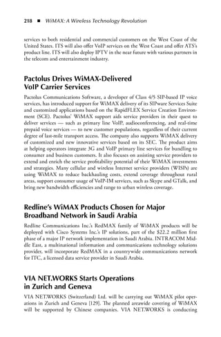 218  n  WiMAX: A Wireless Technology Revolution


services to both residential and commercial customers on the West Coast of the
United States. ITS will also offer VoIP services on the West Coast and offer ATS’s
product line. ITS will also deploy IPTV in the near future with various partners in
the telecom and entertainment industry.


Pactolus Drives WiMax-Delivered
VoIP Carrier Services
Pactolus Communications Software, a developer of Class 4/5 SIP-based IP voice
services, has introduced support for WiMAX delivery of its SIPware Services Suite
and customized applications based on the RapidFLEX Service Creation Environ-
ment (SCE). Pactolus’ WiMAX support aids service providers in their quest to
deliver services — such as primary line VoIP, audioconferencing, and real-time
prepaid voice services — to new customer populations, regardless of their current
degree of last-mile transport access. The company also supports WiMAX delivery
of customized and new innovative services based on its SEC. The product aims
at helping operators integrate 3G and VoIP primary line services for bundling to
consumer and business customers. It also focuses on assisting service providers to
extend and enrich the service profitability potential of their WiMAX investments
and strategies. Many cellular and wireless Internet service providers (WISPs) are
using WiMAX to reduce backhauling costs, extend coverage throughout rural
areas, support consumer usage of VoIP-IM services, such as Skype and GTalk, and
bring new bandwidth efficiencies and range to urban wireless coverage.


Redline’s WiMax Products Chosen for Major
Broadband Network in Saudi arabia
Redline Communications Inc.’s RedMAX family of WiMAX products will be
deployed with Cisco Systems Inc.’s IP solutions, part of the $22.2 million first
phase of a major IP network implementation in Saudi Arabia. INTRACOM Mid-
dle East, a multinational information and communications technology solutions
provider, will incorporate RedMAX in a countrywide communications network
for ITC, a licensed data service provider in Saudi Arabia.


VIa NET.WORKS Starts Operations
in Zurich and Geneva
VIA NET.WORKS (Switzerland) Ltd. will be carrying out WiMAX pilot oper-
ations in Zurich and Geneva [129]. The planned areawide covering of WiMAX
will be supported by Chinese companies. VIA NET.WORKS is conducting
 