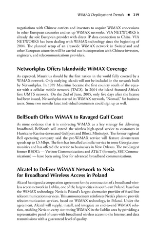 WiMAX Deployment Trends  n  219


negotiations with Chinese carriers and investors to acquire WiMAX concessions
in other European countries and set up WiMAX networks. VIA NET.WORKS is
already the sole European provider with direct IP data connection to China. VIA
NET.WORKS has been dealing with WiMAX technology since the beginning of
2004. The planned setup of an areawide WiMAX network in Switzerland and
other European countries will be carried out in cooperation with Chinese investors,
engineers, and telecommunications providers.


Networkplus Offers Islandwide WiMax Coverage
As expected, Mauritius should be the first nation in the world fully covered by a
WiMAX network. Only outlying islands will not be included in the network built
by Networkplus. In 1989 Mauritius became the first country south of the equa-
tor with a cellular mobile network (TACS). In 2004 the island featured Africa’s
first UMTS network. On the 2nd of June, 2005, only five days after the license
had been issued, Networkplus started its WiMAX network, “Nomad,” for business
users. Some two months later, individual consumers could sign up as well.


BellSouth Offers WiMax to Ravaged Gulf Coast
As more evidence that it is embracing WiMAX as a key strategy for delivering
broadband, BellSouth will extend the wireless high-speed service to customers in
Hurricane-Katrina-devastated Gulfport and Biloxi, Mississippi. The former regional
Bell operating company said the pre-WiMAX service will feature downstream
speeds up to 1.5 Mbps. The firm has installed a similar service in some Georgia com-
munities and has offered the service to businesses in New Orleans. The two largest
former RBOCs — Verizon Communications and ATT (formerly, SBC Commu-
nications) — have been using fiber for advanced broadband communications.


alcatel to Deliver WiMax Network to Netia
for Broadband Wireless access in Poland
Alcatel has signed a cooperation agreement for the construction of a broadband wire-
less access network in Lublin, one of the largest cities in south-east Poland, based on
the WiMAX technology. Netia is Poland’s largest alternative provider of fixed-line
telecommunications services. This announcement reinforces Netia’s plans to provide
telecommunication services, based on WiMAX technology, in Poland. Under the
agreement, Alcatel will supply, install, and integrate an end-to-end WiMAX solu-
tion, enabling Netia to carry out testing WiMAX in the Lublin area by providing a
representative panel of users with broadband wireless access to the Internet and data
transmissions with a guaranteed level of quality.
 