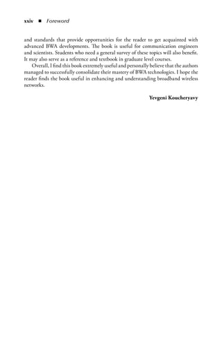 xxiv  n  Foreword


and standards that provide opportunities for the reader to get acquainted with
advanced BWA developments. The book is useful for communication engineers
and scientists. Students who need a general survey of these topics will also benefit.
It may also serve as a reference and textbook in graduate level courses.
    Overall, I find this book extremely useful and personally believe that the authors
managed to successfully consolidate their mastery of BWA technologies. I hope the
reader finds the book useful in enhancing and understanding broadband wireless
networks.

                                                             Yevgeni Koucheryavy
 