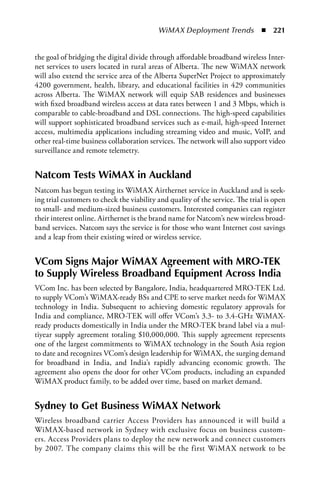 WiMAX Deployment Trends  n  221


the goal of bridging the digital divide through affordable broadband wireless Inter-
net services to users located in rural areas of Alberta. The new WiMAX network
will also extend the service area of the Alberta SuperNet Project to approximately
4200 government, health, library, and educational facilities in 429 communities
across Alberta. The WiMAX network will equip SAB residences and businesses
with fixed broadband wireless access at data rates between 1 and 3 Mbps, which is
comparable to cable-broadband and DSL connections. The high-speed capabilities
will support sophisticated broadband services such as e-mail, high-speed Internet
access, multimedia applications including streaming video and music, VoIP, and
other real-time business collaboration services. The network will also support video
surveillance and remote telemetry.


Natcom Tests WiMax in auckland
Natcom has begun testing its WiMAX Airthernet service in Auckland and is seek-
ing trial customers to check the viability and quality of the service. The trial is open
to small- and medium-sized business customers. Interested companies can register
their interest online. Airthernet is the brand name for Natcom’s new wireless broad-
band services. Natcom says the service is for those who want Internet cost savings
and a leap from their existing wired or wireless service.


VCom Signs Major WiMax agreement with MRO-TEK
to Supply Wireless Broadband Equipment across India
VCom Inc. has been selected by Bangalore, India, headquartered MRO-TEK Ltd.
to supply VCom’s WiMAX-ready BSs and CPE to serve market needs for WiMAX
technology in India. Subsequent to achieving domestic regulatory approvals for
India and compliance, MRO-TEK will offer VCom’s 3.3- to 3.4-GHz WiMAX-
ready products domestically in India under the MRO-TEK brand label via a mul-
tiyear supply agreement totaling $10,000,000. This supply agreement represents
one of the largest commitments to WiMAX technology in the South Asia region
to date and recognizes VCom’s design leadership for WiMAX, the surging demand
for broadband in India, and India’s rapidly advancing economic growth. The
agreement also opens the door for other VCom products, including an expanded
WiMAX product family, to be added over time, based on market demand.


Sydney to Get Business WiMax Network
Wireless broadband carrier Access Providers has announced it will build a
WiMAX-based network in Sydney with exclusive focus on business custom-
ers. Access Providers plans to deploy the new network and connect customers
by 2007. The company claims this will be the first WiMAX network to be
 