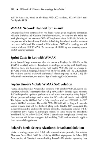 222  n  WiMAX: A Wireless Technology Revolution


built in Australia, based on the fixed WiMAX standard, 802.16-2004, rati-
fied by the IEEE.


WiMax Network Planned for Finland
Omnitele has been contracted by two local Finnet group telephone companies,
Mikkelin Puhelin and Kajaanin Puhelinosuuskunta, to carry out the radio net-
work planning of two extensive WiMAX implementations. Mikkelin Puhelin, in
cooperation with Savonlinnan Puhelin, is building broadband wireless access to
rural areas in Finland. The network will be built over WiMAX technology and will
consist of almost 100 WiMAX BSs in an area of 10,000 sq km, covering around
50,000 summer cottages.


Sprint Casts Its Lot with WiMax
Sprint Nextel Corp. announced that the carrier will adopt the 802.16e mobile
WiMAX standard as its 4G broadband technology, partnering with Intel Corp.,
Motorola Inc., and Samsung. Sprint will deploy WiMAX gear to leverage its
2.5-GHz spectrum holdings, which covers 85 percent of the top 100 U.S. markets.
The plan is to conduct trials with commercial releases expected in 2008 [130]. The
rollout will complement, not replace, Sprint’s existing EV-DO network.


Fujitsu Unveils Mobile WiMax SoC Solution
Fujitsu Microelectronics America has come out with a mobile WiMAX system-on-
chip (SoC) solution. The integrated one-chip MAC and PHY mixed-signal baseband
SoC is designed to optimize performance and power consumption using Fujitsu’s
90-nm process technology, and is suited for PC cards and mobile devices [131].
The Fujitsu mobile WiMAX SoC is fully compliant with the IEEE 802.16e-2005
mobile WiMAX standard. The mobile WiMAX SoC will be designed into sub-
scriber systems that will be deployed along with 802.16e-2005-compliant BSs
in supporting end-to-end mobile wireless networks. Engineering samples will be
available in 2007. Fujitsu plans multiple releases. Its initial release will provide the
broadband SoC to deliver MIMO Wave 2 certification compliance. Second and
third releases will follow to support full mobility, VoIP, and multimedia applica-
tions over mobile appliances.


Poland’s Netia Selects alvarion’s Broadband Solution
Netia, a leading competitive Polish telecommunications provider, has selected
Alvarion’s BreezeMAX 3600 for a 20-city WiMAX deployment in Poland [16].
An extension of Alvarion’s market-leading BreezeMAX solution operating from
 