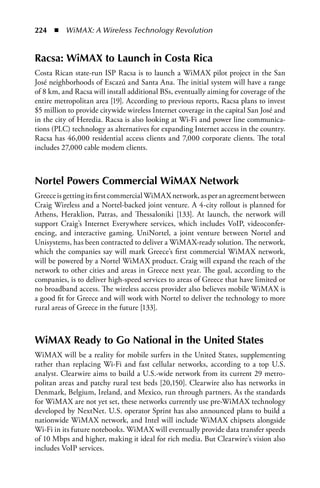 224  n  WiMAX: A Wireless Technology Revolution


Racsa: WiMax to Launch in Costa Rica
Costa Rican state-run ISP Racsa is to launch a WiMAX pilot project in the San
José neighborhoods of Escazú and Santa Ana. The initial system will have a range
of 8 km, and Racsa will install additional BSs, eventually aiming for coverage of the
entire metropolitan area [19]. According to previous reports, Racsa plans to invest
$5 million to provide citywide wireless Internet coverage in the capital San José and
in the city of Heredia. Racsa is also looking at Wi-Fi and power line communica-
tions (PLC) technology as alternatives for expanding Internet access in the country.
Racsa has 46,000 residential access clients and 7,000 corporate clients. The total
includes 27,000 cable modem clients.



Nortel Powers Commercial WiMax Network
Greece is getting its first commercial WiMAX network, as per an agreement between
Craig Wireless and a Nortel-backed joint venture. A 4-city rollout is planned for
Athens, Heraklion, Patras, and Thessaloniki [133]. At launch, the network will
support Craig’s Internet Everywhere services, which includes VoIP, videoconfer-
encing, and interactive gaming. UniNortel, a joint venture between Nortel and
Unisystems, has been contracted to deliver a WiMAX-ready solution. The network,
which the companies say will mark Greece’s first commercial WiMAX network,
will be powered by a Nortel WiMAX product. Craig will expand the reach of the
network to other cities and areas in Greece next year. The goal, according to the
companies, is to deliver high-speed services to areas of Greece that have limited or
no broadband access. The wireless access provider also believes mobile WiMAX is
a good fit for Greece and will work with Nortel to deliver the technology to more
rural areas of Greece in the future [133].



WiMax Ready to Go National in the United States
WiMAX will be a reality for mobile surfers in the United States, supplementing
rather than replacing Wi-Fi and fast cellular networks, according to a top U.S.
analyst. Clearwire aims to build a U.S.-wide network from its current 29 metro-
politan areas and patchy rural test beds [20,150]. Clearwire also has networks in
Denmark, Belgium, Ireland, and Mexico, run through partners. As the standards
for WiMAX are not yet set, these networks currently use pre-WiMAX technology
developed by NextNet. U.S. operator Sprint has also announced plans to build a
nationwide WiMAX network, and Intel will include WiMAX chipsets alongside
Wi-Fi in its future notebooks. WiMAX will eventually provide data transfer speeds
of 10 Mbps and higher, making it ideal for rich media. But Clearwire’s vision also
includes VoIP services.
 
