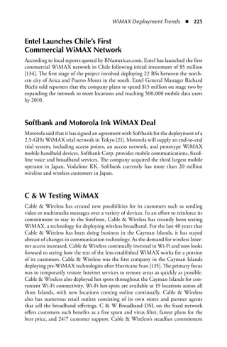 WiMAX Deployment Trends  n  225


Entel Launches Chile’s First
Commercial WiMax Network
According to local reports quoted by BNamericas.com, Entel has launched the first
commercial WiMAX network in Chile following initial investment of $5 million
[134]. The first stage of the project involved deploying 22 BSs between the north-
ern city of Arica and Puerto Montt in the south. Entel General Manager Richard
Büchi told reporters that the company plans to spend $15 million on stage two by
expanding the network to more locations and reaching 500,000 mobile data users
by 2010.



Softbank and Motorola Ink WiMax Deal
Motorola said that it has signed an agreement with Softbank for the deployment of a
2.5-GHz WiMAX trial network in Tokyo [21]. Motorola will supply an end-to-end
trial system, including access points, an access network, and prototype WiMAX
mobile handheld devices. Softbank Corp. provides mobile communications, fixed-
line voice and broadband services. The company acquired the third largest mobile
operator in Japan, Vodafone KK. Softbank currently has more than 20 million
wireline and wireless customers in Japan.



C  W Testing WiMax
Cable  Wireless has created new possibilities for its customers such as sending
video or multimedia messages over a variety of devices. In an effort to reinforce its
commitment to stay in the forefront, Cable  Wireless has recently been testing
WiMAX, a technology for deploying wireless broadband. For the last 40 years that
Cable  Wireless has been doing business in the Cayman Islands, it has stayed
abreast of changes in communication technology. As the demand for wireless Inter-
net access increased, Cable  Wireless continually invested in Wi-Fi and now looks
forward to seeing how the test of the less-established WiMAX works for a portion
of its customers. Cable  Wireless was the first company in the Cayman Islands
deploying pre-WiMAX technologies after Hurricane Ivan [135]. The primary focus
was to temporarily restore Internet services to remote areas as quickly as possible.
Cable  Wireless also deployed hot spots throughout the Cayman Islands for con-
venient Wi-Fi connectivity. Wi-Fi hot-spots are available at 19 locations across all
three Islands, with new locations coming online continually. Cable  Wireless
also has numerous retail outlets consisting of its own stores and partner agents
that sell the broadband offerings. C  W Broadband DSL on the fixed network
offers customers such benefits as a free spam and virus filter, fastest plans for the
best price, and 24/7 customer support. Cable  Wireless’s steadfast commitment
 