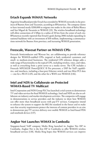 WiMAX Deployment Trends  n  227


Ertach Expands WiMax Networks
Argentine broadband provider Ertach has extended its WiMAX networks in the prov-
inces of Buenos Aires and Tucumán, according to BNamericas. The company claims
to have invested nearly $200,000 to migrate two nodes in the cities of Bahía Blanca
and San Miguel de Tucumán to WiMAX [23]. The wireless broadband technology
will allow connections of 4 Mbps in a radius of 20 km from the center of each city.
BNamericas recently reported that Ertach’s goals during 2006 include expanding its
national backbone with an investment of $10 million, implementing a communica-
tions network for Buenos Aires province, and increasing WiMAX penetration.


Freescale, Wavesat Partner on WiMax CPEs
Freescale Semiconductor and Wavesat Inc. are collaborating to provide reference
designs for WiMAX-enabled CPEs targeted at both residential customers and
small- to medium-sized businesses. The residential CPE reference design adds a
wide range of functionality to the typical CPE, including wireless, voice, and video,
as well as everything from a print server to a media server. The CPE includes a
Freescale MPC8323E PowerQUICC II Pro processor, a DSP for VoIP capabili-
ties, and interfaces, including a four-port Ethernet switch and two Mini PCI slots
— one for a Wi-Fi LAN, and the other for a WAN over WiMAX [136].


Intel and NDS to Collaborate on Protected
WiMax-Based TV Multicast
Intel Corporation and NDS Group PLC has launched a trial system to demonstrate
TV and video services for fixed WiMAX technology. Intel and NDS are also to col-
laborate on industry and market development activities. The companies will engage
in demonstrations to service providers and the industry to show how WiMAX
can offer more than broadband access with pay-TV services. Companies intend
to enhance the system to support the 802.16e standard in the future and to make
sure that security requirements protect the interests of content providers in an aim
to demonstrate pay-TV services delivery over mobile WiMAX to Intel-based PDA
and notebook devices [137].


angkor Net Launches WiMax in Cambodia
Singapore-based VoIP company Media Ring launched its Angkor Net ISP in
Cambodia. Angkor Net is the first ISP in Cambodia to offer WiMAX wireless
broadband services [138]. Media Ring hopes that WiMAX services can improve
 
