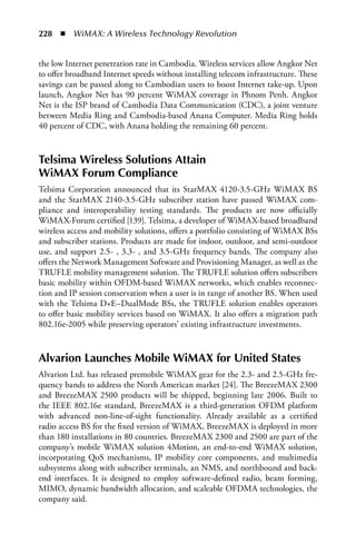 228  n  WiMAX: A Wireless Technology Revolution


the low Internet penetration rate in Cambodia. Wireless services allow Angkor Net
to offer broadband Internet speeds without installing telecom infrastructure. These
savings can be passed along to Cambodian users to boost Internet take-up. Upon
launch, Angkor Net has 90 percent WiMAX coverage in Phnom Penh. Angkor
Net is the ISP brand of Cambodia Data Communication (CDC), a joint venture
between Media Ring and Cambodia-based Anana Computer. Media Ring holds
40 percent of CDC, with Anana holding the remaining 60 percent.


Telsima Wireless Solutions attain
WiMax Forum Compliance
Telsima Corporation announced that its StarMAX 4120-3.5-GHz WiMAX BS
and the StarMAX 2140-3.5-GHz subscriber station have passed WiMAX com-
pliance and interoperability testing standards. The products are now officially
WiMAX-Forum certified [139]. Telsima, a developer of WiMAX-based broadband
wireless access and mobility solutions, offers a portfolio consisting of WiMAX BSs
and subscriber stations. Products are made for indoor, outdoor, and semi-outdoor
use, and support 2.5- , 3.3- , and 3.5-GHz frequency bands. The company also
offers the Network Management Software and Provisioning Manager, as well as the
TRUFLE mobility management solution. The TRUFLE solution offers subscribers
basic mobility within OFDM-based WiMAX networks, which enables reconnec-
tion and IP session conservation when a user is in range of another BS. When used
with the Telsima D+E–DualMode BSs, the TRUFLE solution enables operators
to offer basic mobility services based on WiMAX. It also offers a migration path
802.16e-2005 while preserving operators’ existing infrastructure investments.


alvarion Launches Mobile WiMax for United States
Alvarion Ltd. has released premobile WiMAX gear for the 2.3- and 2.5-GHz fre-
quency bands to address the North American market [24]. The BreezeMAX 2300
and BreezeMAX 2500 products will be shipped, beginning late 2006. Built to
the IEEE 802.16e standard, BreezeMAX is a third-generation OFDM platform
with advanced non-line-of-sight functionality. Already available as a certified
radio access BS for the fixed version of WiMAX, BreezeMAX is deployed in more
than 180 installations in 80 countries. BreezeMAX 2300 and 2500 are part of the
company’s mobile WiMAX solution 4Motion, an end-to-end WiMAX solution,
incorporating QoS mechanisms, IP mobility core components, and multimedia
subsystems along with subscriber terminals, an NMS, and northbound and back-
end interfaces. It is designed to employ software-defined radio, beam forming,
MIMO, dynamic bandwidth allocation, and scaleable OFDMA technologies, the
company said.
 
