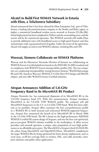 WiMAX Deployment Trends  n  229


alcatel to Build First WiMax Network in Estonia
with Elion, a TeliaSonera Subsidiary
Alcatel announced that it has been selected by Elion Enterprises Ltd., part of Telia-
Sonera, a leading telecommunications company in the Nordic and Baltic region, to
deploy a commercial broadband wireless access network in Estonia [25,28a,28b].
Initial deployment has been completed in Tallinn and the surrounding areas, and the
system will be for commercial operation. This WiMAX network will enable Elion
to provide additional users with broadband access to high-speed Internet and data
transmissions with a guaranteed level of quality. Under the terms of the agreement,
Alcatel will supply an end-to-end WiMAX solution, including BSs and CPE.



Wavesat, Siemens Collaborate on WiMax Platforms
Wavesat and the Microwave Networks Division of Siemens are collaborating on
WiMAX-Forum-Certified platforms based on the IEEE 802.16-2004 standard and
in compliance with WiMAX Forum interoperability profiles [26]. The two compa-
nies are conducting interoperability testing between Siemens’ WayMAX@vantage
BS and CPE, based on Wavesat’s WiMAX 3.5-GHz Mini-PCI design and DM256
chipset, and now offer WiMAX-Forum-Certified solutions.



airspan announces addition of 5.8-GHz
Frequency Band to Its MicroMax BS Product
Airspan Networks Inc. has commenced shipments of its MicroMAX BS in the
5.8-GHz frequency band [27]. With this announcement, Airspan introduces
MicroMAX in the 5.8-GHz TDD WiMAX profile. The company will add
MicroMAX frequencies in the 3.3- to 3.4-GHz TDD band. With this latest addi-
tion to its portfolio, Airspan offers customers the best cost-performance profile
in a WiMAX BS in both licensed and unlicensed WiMAX-supported frequen-
cies. Airspan first announced the launch of its MicroMAX BS in March 2006
in the 3.5-GHz FDD band. The BS is based on the high-performance SQN2010
WiMAX-Certified BS system design of Sequans, and was the first cost-optimized,
pay-as-you-grow WiMAX solution available in the marketplace. It offers service
providers and network operators a unique value proposition of very high perfor-
mance at an affordable price point. The MicroMAX is Airspan’s third AS.MAX BS,
the others being MacroMAX and HiperMAX-Micro. MicroMAX complements
the larger WiMAX BSs by being optimized for lower-density deployment, such as
rural areas, in-fill for coverage holes in wireless, DSL, and cable networks, enter-
prise solutions and public safety applications.
 