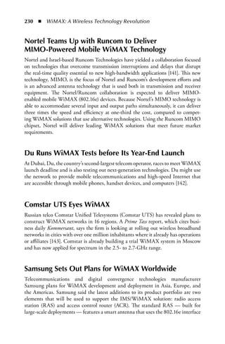 230  n  WiMAX: A Wireless Technology Revolution


Nortel Teams Up with Runcom to Deliver
MIMO-Powered Mobile WiMax Technology
Nortel and Israel-based Runcom Technologies have yielded a collaboration focused
on technologies that overcome transmission interruptions and delays that disrupt
the real-time quality essential to new high-bandwidth applications [141]. This new
technology, MIMO, is the focus of Nortel and Runcom’s development efforts and
is an advanced antenna technology that is used both in transmission and receiver
equipment. The Nortel/Runcom collaboration is expected to deliver MIMO-
enabled mobile WiMAX (802.16e) devices. Because Nortel’s MIMO technology is
able to accommodate several input and output paths simultaneously, it can deliver
three times the speed and efficiency at one-third the cost, compared to compet-
ing WiMAX solutions that use alternative technologies. Using the Runcom MIMO
chipset, Nortel will deliver leading WiMAX solutions that meet future market
requirements.


Du Runs WiMax Tests before Its Year-End Launch
At Dubai, Du, the country’s second-largest telecom operator, races to meet WiMAX
launch deadline and is also testing out next-generation technologies. Du might use
the network to provide mobile telecommunications and high-speed Internet that
are accessible through mobile phones, handset devices, and computers [142].



Comstar UTS Eyes WiMax
Russian telco Comstar Unified Telesystems (Comstar UTS) has revealed plans to
construct WiMAX networks in 16 regions. A Prime Tass report, which cites busi-
ness daily Kommersant, says the firm is looking at rolling out wireless broadband
networks in cities with over one million inhabitants where it already has operations
or affiliates [143]. Comstar is already building a trial WiMAX system in Moscow
and has now applied for spectrum in the 2.5- to 2.7-GHz range.


Samsung Sets Out Plans for WiMax Worldwide
Telecommunications and digital convergence technologies manufacturer
Samsung plans for WiMAX development and deployment in Asia, Europe, and
the Americas. Samsung said the latest additions to its product portfolio are two
elements that will be used to support the IMS/WiMAX solution: radio access
station (RAS) and access control router (ACR). The standard RAS — built for
large-scale deployments — features a smart antenna that uses the 802.16e interface
 